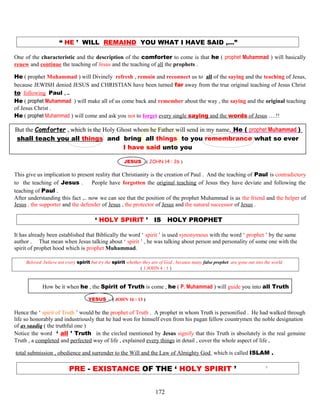 “ HE ’ WILL REMAIND YOU WHAT I HAVE SAID ,…”
One of the characteristic and the description of the comforter to come is that he ( prophet Muhammad ) will basically
renew and continue the teaching of Jesus and the teaching of all the prophets .
He ( prophet Muhammad ) will Divinely refresh , remain and reconnect us to all of the saying and the teaching of Jesus,
because JEWISH denied JESUS and CHRISTIAN have been turned far away from the true original teaching of Jesus Christ
to following Paul , ..
He ( prophet Muhammad ) will make all of us come back and remember about the way , the saying and the original teaching
of Jesus Christ .
He ( prophet Muhammad ) will come and ask you not to forget every single saying and the words of Jesus ….!!
But the Comforter , which is the Holy Ghost whom he Father will send in my name, He ( prophet Muhammad )
shall teach you all things and bring all things to you remembrance what so ever
I have said unto you
JESUS - ( JOHN 14 : 26 )
This give us implication to present reality that Christianity is the creation of Paul . And the teaching of Paul is contradictory
to the teaching of Jesus . People have forgotten the original teaching of Jesus they have deviate and following the
teaching of Paul .
After understanding this fact ,.. now we can see that the position of the prophet Muhammad is as the friend and the helper of
Jesus , the supporter and the defender of Jesus , the protector of Jesus and the natural successor of Jesus .
‘ HOLY SPIRIT ’ IS HOLY PROPHET
It has already been established that Biblically the word ‘ spirit ’ is used synonymous with the word ‘ prophet ’ by the same
author . That mean when Jesus talking about ‘ spirit ’ , he was talking about person and personality of some one with the
spirit of prophet hood which is prophet Muhammad.
Beloved ,believe not every spirit but try the spirit whether they are of God , because many false prophet are gone out into the world
( 1 JOHN 4 : 1 )
How be it when he , the Spirit of Truth is come , he ( P. Muhammad ) will guide you into all Truth
YESUS - ( JOHN 16 : 13 )
Hence the ‘ spirit of Truth ’ would be the prophet of Truth . A prophet in whom Truth is personified . He had walked through
life so honorably and industriously that he had won for himself even from his pagan fellow countrymen the noble designation
of as saadiq ( the truthful one )
Notice the word ‘ all ’ Truth in the circled mentioned by Jesus signify that this Truth is absolutely is the real genuine
Truth , a completed and perfected way of life , explained every things in detail , cover the whole aspect of life ,
total submission , obedience and surrender to the Will and the Law of Almighty God which is called ISLAM .
PRE - EXISTANCE OF THE ‘ HOLY SPIRIT ’ ’
172
 