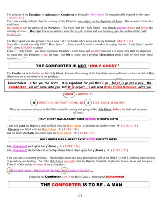 The concept of the Paraclete or Advocate or Comforter as being the ‘ Holy Spirit ’ is unequivocally negated by the verse
( JOHN 16:7 )
The verse clearly indicate that the coming of the Paraclete was subject to the departure of Jesus . His departure from this
world was
pre-condition for the arrival of the Paraclete . We know that the ‘ holy Spirit ’ was already present during and before the
ministry of Jesus . Holy Spirit was in existence since the day of creation and was hovering upon the surface of the earth
( GEN 1:2 )
The Holy Spirit was also present ‘ like a dove ’ at river Jordan when Jesus was being baptized ( MATT 3:16 )
Since there is and was only ONE ‘ Holy Spirit ’ , Jesus would be totally mistaken in saying that the ‘ Holy Spirit ’ would
NOT come UNLESS he depart
Even If ‘ Holy Spirit ’ was really righteous Paraclete , when Jesus said another Paraclete will come only after my departure ,
he mean that this Paraclete is not yet here , but he is some one ( prophet Muhammad.pbuh ) will be born after Jesus
departure ,….!!!!!
THE COMFORTER IS NOT ‘ HOLY GHOST ’ ’
The Comforter is definitely not the Holy Ghost , because the coming of the Comforter was conditional , where as that of Holy
Ghost was not as we observe in the prophecy .
Nevertheless , I tell you the Truth , it is expedient for you that I go , for if I go not a way , the
comforter will not come unto you, but if I depart , I will send him ( Prophet. Muhammad ) unto you
JESUS - ( JOHN 16 : 7 )
“ IF I DON’T GO , HE WON’T COME , BUT IF I GO , I WILL SEND HIM ”
There are numerous instance in the Bible about the coming and going of the Holy Ghost , before the birth and departure
of Jesus .
HOLY GHOST WAS ALREADY EXIST BEFORE CHRIST’S BIRTH
.. and he ( John the Baptist ) shall be filled with the Holy Ghost , even from his mother worm  ( LUKE 1:15 )
Elisabeth was filled with the Holy Ghost  ( LUKE 1:41 )
and his father Zacharia was filled with the Holy Ghost  ( LUKE 1:67 )
HOLY GHOST WAS ALREADY EXIST AFTER CHRIST’S BIRTH
the Holy Ghost was upon him ( Simon )  ( LUKE 2:26 )
the Holy Ghost descended in a bodily shape like a dove upon him ( Jesus )  ( LUKE 3:22 )
This was surely no empty promise . The disciples must also have received the gift of the HOLY GHOST , helping their mission
of preaching and healing . So if the Holy Ghost was with John the Baptist, Elisabeth, Zachariah, Simon, Jesus and disciples ,..
Then all of this makes no sense of the saying that ;
“ IF I GO NOT AWAY , THE COMFORTER WILL .NOT COME UNTO YOU ” ….
Therefore the Comforter is NOT the Holy Ghost ,.. but prophet Muhammad .
THE COMFORTER IS TO BE - A MAN
173
 