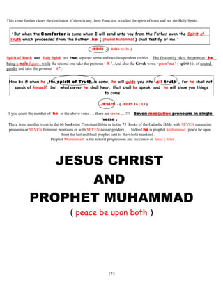 This verse further clears the confusion, if there is any, here Paraclete is called the spirit of truth and not the Holy Spirit .
“ But when the Comforter is come whom I will send unto you from the Father even the Spirit of
Truth which proceeded from the Father ,he ( prophet Muhammad ) shall testify of me “
JESUS - ( JOHN 15: 26 )
Spirit of Truth and Holy Spirit are two separate terms and two independent entities . The first entity takes the pronoun ‘ he ’
being a male figure , while the second one take the pronoun ‘ it ’. And also the Greek word ‘ pneu’ma ’ ( spirit ) is of neutral
gender and take the pronoun ‘ it ’ .
How be it when he ,the spirit of Truth is come,.he will guide you into all truth , for he shall not
speak of himself but whatsoever he shall hear, that shall he speak and he will show you things
to come
JESUS - ( JOHN 16 : 13 )
If you count the number of he in the above verse , .. there are seven ,…!!! Seven masculine pronouns in single
verse .
There is no another verse in the 66 books the Protestant Bible or in the 73 Books of the Catholic Bible with SEVEN masculine
pronouns or SEVEN feminine pronouns or with SEVEN neuter genders . Indeed he is prophet Muhammad (peace be upon
him) the last and final prophet sent to the whole mankind .
Prophet Muhammad, is the natural progression and successor of Jesus Christ .
JESUS CHRIST
AND
PROPHET MUHAMMAD
( peace be upon both )
174
 