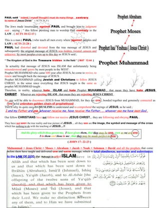 PAUL said “ indeed, I myself thought I must do many things contrary
to name of Jesus Christ ” ( ACTS 26: 8 )
The Jews made insurrection against PAUL and brought him to judgment
seat . saying ; “ this fellow pursuing man to worship God contrary to the
LAW . ( ACTS 18:12-13 )
This is a man ( PAUL ) who teach all men every where against peoples and
LAW ( ACTS 21:28 )
PAUL had distorted and deviated from the true message of JESUS and
subsequently the original message of JESUS was hidden, twisted ,unseen and
unknown by most peoples even up to this day as JESUS said ;
“ The Kingdom of God is like Treasure hidden in the field ” ( MAT 13:44 )
IIn actuality that message of JESUS was ISLAM that unfortunately being
misunderstood and ignore by most people in the WEST .
Prophet MUHAMMAD who came 600 year after JESUS, he come to revive, to
renew and brought back the message of JESUS .
Prophet MUHAMMAD calling Jewish and Christians to follow JESUS
CHRIST, in the sense since everything that JESUS taught is the same as
prophet MUHAMMAD taught .
Therefore, in reality, whoever hate ISLAM and hate Prophet MUHAMMAD,.. that mean they have hate JESUS
CHRIST . Whoever are rejecting ISLAM , that mean they are rejecting JESUS CHRIST .
No one will be able to disconnect JESUS from MUHAMMAD, for they are one , bonded together and genuinely connected as
…one solid unbroken golden chain of prophethood .
This is why its quite easy for MUSLIMS to understand and to comprehend the sayings of JESUS, as he said ;
I and my Father are one, whoever receive me, have receive the Father, ,… whoever see me have seen God ,
Our fellow CHRISTIANS have not follow nor receive JESUS CHRIST,.. they are following and obeying PAUL .
They have not seen the true reality and true picture of JESUS ,.. all they see are the image, the symbol and message of the cross
which has nothing to do with the teaching of JESUS ,..!!
And the glory which thou gavest me, I have given them, that they may be one, even as we are one .
I in them and thou in me , that they may be made perfect in one ,..
( JOHN 17: 22-23 )
Muhammad + Jesus Christ + Moses + Abraham + Jacob + Noah + Solomon + David and all the prophets that come
before them have taught and delivered one and same message, which is total obedience, surrender and submission
to the LAW OF GOD, that message is called ISLAM .
177
 