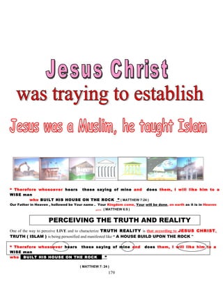 “ Therefore whosoever hears these saying of mine and does them, I will like him to a
WISE man
who BUILT HIS HOUSE ON THE ROCK ” ( MATTHEW 7:24 )
Our Father in Heaven , hollowed be Your name . Your Kingdom come, Your will be done, on earth as it is in Heaven
,…. ( MATTHEW 6:9 )
PERCEIVING THE TRUTH AND REALITY
One of the way to perceive LIVE and to characterize TRUTH REALITY is that according to JESUS CHRIST,
TRUTH ( ISLAM ) is being personified and manifested like “ A HOUSE BUILD UPON THE ROCK ”
“ Therefore whosoever hears these saying of mine and does them, I will like him to a
WISE man
who bBUILT HIS HOUSE ON THE ROCK k ”
( MATTHEW 7: 24 )
179
 