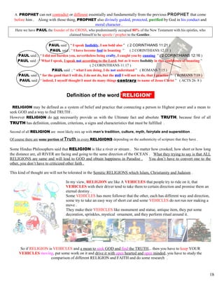 A PROPHET can not contradict or different essentially and fundamentally from the previous PROPHET that come
before him . Along with those thing, PROPHET also divinely guided, protected, purified by God in his conduct and
moral character .
Here we have PAUL the founder of the CROSS, who predominantly occupied 80% of the New Testament with his epistles, who
claimed himself to be apostle / prophet to the Gentiles .
PAUL said : “ I speak foolishly, I am bold also ” ( 2 CORINTHIANS 11:21 )
PAUL said ; “ I have become fool in boasting ” ( 2 CORINTHIANS 12:11 )
PAUL said ; “ I did not burden you, nevertheless being crafty, I caught you by cunning ” ( 2 CORINTHIANS 12:16 )
PAUL said : “ What I speak, I speak not according to the Lord, but as it were foolishly in this confidence of boasting ”
( 2 CORINTHIANS 11:17 )
PAUL said ; “ what I am doing, I do not understand ” ( ROMANS 7:15 )
PAUL said ; “ for the good that I will do, I do not do, but the evil I will not to do, that I practice ” ( ROMANS 7:19 )
PAUL said ; “ indeed, I myself thought I must do many things contrary to name of Jesus Christ ” ( ACTS 26: 8 )
kDefinition of the word ‘RELIGION’’’
RELIGION may be defined as a system of belief and practice that connecting a person to Highest power and a mean to
seek GOD and a way to find TRUTH .
However RELIGION do not necessarily provide us with the Ultimate fact and absolute TRUTH, because first of all
TRUTH has definition, condition, criterions, a signs and characteristics that must be fulfilled .
Second of all RELIGION are most likely mix up with man’s tradition, culture, myth, fairytale and superstition .
Of course there are some portion of Truth in every RELIGIONS depending on the authenticity of scripture that they have .
Some Hindus Philosophers said that RELIGION is like a river or stream . No matter how crooked, how short or how long
the distance are, all RIVER are facing and going to the same direction of the OCEAN . What they trying to say is that ALL
RELIGIONS are same and will lead to GOD and obtain happiness in Paradise . You don’t have to convert one to the
other, you don’t have to criticized other faith .
This kind of thought are will not be tolerated in the Semitic RELIGIONS which Islam, Christianity and Judaism .
In my view, RELIGION are like A VEHICLES that people try to ride on it, that
VEHICLES with their driver tend to take them to certain direction and promise them an
eternal destiny .
Some VEHICLES has more follower that the other, each has different way and direction,
some try to take an easy way of short cut and some VEHICLES do not run nor making a
move .
They make their VEHICLES like monument and statue, antique item, they put some
decoration, sprinkles, mystical ornament, and they perform ritual around it.
So if RELIGION is VEHICLES and a mean to seek GOD and find the TRUTH,.. then you have to keep YOUR
VEHICLES moving, put some work on it and drive it with open hearted and open minded, you have to study the
comparison of different RELIGION and FAITH and do some research .
18
 