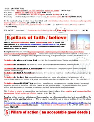 in vain ( EXODUS 20;7 )
And God said ; thou can not see MY face, for there no man see ME and life ( EXODUS 33:2 )
JESUS said ; NO man had seen God at any time ( JOHN 1:18 )
JESUS said ; Ye have neither hear His voice at anytime, nor seen His shape ( JOHN 5:37 )
Jesus said ; the first of all commandment is, hear O Israel, the Lord our God is one Lord ( MARK 12:29 )
for this Malchisedec, king of Salem, prince of most high God, without father, without mother, without descent, having neither
beginning of days or end of life,.. ( HEBREW 7:1-3 )
Before ME there was no God formed, neither shall there be after ME, I AM the Lord and beside ME there is no Savior
( ISAIAH 43:10 )
JESUS CHRIST himself said ; “ Thou shall worship the Lord thy God, and Him only shall thou serve ” ( LUKE 4:8 )
There is no construction building without foundation and pillars to sustain upon
like wise there is no objective and understanding true perception of LIFE without
having the foundation in understanding true concept of GOD and follow by other
essential of 6 pillars of believe .
Each pillars are true and proven by genuine arguments, scriptural proof, archeological evidence, supported or
corresponded with logical and scientific fact . Some of pillar are unseen from present human sight such as the existence of
HELL and PARADISE, although it can not be proven scientifically, every person obligated to believe it as Scripture said so .
To believe in absolutely one God , ALLAH, The Creator of all things, The One and Only God
To believe in the angels that created by God for specific purpose and assignment in the entire universe .
To believe in the prophets & messengers that was send by God Almighty through out earth to convey one
universal common message
To believe in Book & Revelation that was send down to previous prophets at a time bound period and finalized in the
Qur’an
To believe in the Last Day and day of judgment where every human being who ever live in this planet will be
resurrected and stand before the Lord to be judged , to be taken account for what they have done . HELL OR PARADISE ,..!!
To believe in pre-DESTINATION , pre-degree , pre-ordainment , pre-measurement , that God Almighty have created
everything according to His Infinite knowledge , Divine Will and Infinite Wisdom . No single leaf that fall from the tree
without being written and NO single sand on the dessert that being absent from the knowledge of GOD .
This 6 pillars of believe is important that you must accept them totally as it is a positive and constructive life’s
components that will sustain and effecting your day to day daily life.
People’s action, behavior, attitudes and live perception are influenced, determined and generated from the
MIND and by the way they believe . This is way its important to what to believe and take it from the reliable
source .
if you wish to pursue a peace of mind, Eternal guidance, ultimate successes and happiness in life you must
submit and surrender yourself to The Creator . This concept of submitting oneself to the LAW OF GOD is called in
Arabic, MUSLIM .
181
 