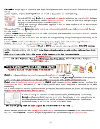 FASTING also giving us an idea of how poor people feel in part of the world who suffer can not find food in a day or even
in week .
And not only that,.. people in medical profession can also tell us the goodness and benefit of fasting .
During FASTING, your Eye will be control and well guarded and should not look at lustfully forbidden
thing that can stir our mind and lead into immoral sexual desire . Rather you must driven your eye wisely to
engage yourselves in any of a good activities and beneficial .
To study, seek knowledge, pursue eternal happiness, to read ISLAMIC scripture as the last Revelation and
Guidance for all mankind .
When you FASTING, your tongue should be control and well guarded to refrain from any bad unnecessary talk that may
hurt other people .
Rather our tongue must be useful and beneficial to give a good advice to other, give other a word of encouragement, to explain a goodness
and virtues of way of life called ISLAM .
Our hand must be control, not to steal, not to cheat, not to hide not to smuggle anything, not to grasp anything other’s belonging , not that
hurt any one .
Rather our hands must be useful and beneficial to other in giving charity , helping other’s need , distribute any good material of
ISLAMIC publication such as booklet, pamphlet, literatures, video in knowing the TRUTH .
This message of ISLAM is TRUE, being supported and correspond with the BIBLICAL passage .
And he ( Moses ) was there with the Lord forty days and forty nights ,he did neither eat bread nor drink
water.
And he wrote upon the tables the words of the covenant, the ten commandments
( EXODUS 34 : 28 )
and when he(Jesus ) had fasted forty days and forty nights, he was afterward an hungered
( MATTHEW 4 : 2 )
THE FOURTH PILLARS OF ACTION IN TRUTH M
PAYING ZAKAT / PURIFYING THE WEALTH H
Zakat or welfare contribution is a compulsory payment from a believer’s annual savings .
Here are some of the WISDOM behind this divine injunction
ZAKAT is to be spent on helping the poor, the needy and the oppressed and for the general upliftment of society .
Zakat is one the fundamental economic principles in ISLAM which insures an equitable society where everyone has a right
to contribute and share . The purpose of ZAKAT also to establish social balance and justice in community and the social
responsibility .
It is an annual compulsory payment to purify our wealth , giving some portion of our wealth, our income, our earning and give it
the poor, needy, homeless and those who less fortune .
It is also to develop and harmonize social balance relationship , brotherhood and social welfare .
Zakat must be done and distribute to the needy before the end fasting or before approaching the last
day of Ramahan in order that the poor and the needy can spend and join together to celebrate the
goodness of the Day of Idul Fitr , the ISLAMIC terms which mean ;
TThe day of going back or born again to the inclination of naturee .
Because when the believer have done fasting properly and correctly on that month of Ramadan with the sincere intention to
seek God’s ultimate reward ,…then God Almighty will grant him/her a reward and blessing and forgiveness of sin
184
 