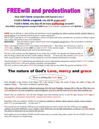 Does GOD’s love comparable with human’s love ?
If GOD is love and good, why did HE create evil ?
If GOD is love, why does HE let many suffering on earth ?
Does BIBLE contain genuine concept of GOD’s love ? ( in contrast comparison with QUR’AN )
LOVE may be defined as a deep feeling and attachment toward something for either to person, animal, material objects or
special interest in any field that will drive person’s motion and passion .
Just as when a man fall in LOVE his girlfriend or wife he will dream and always remember her, he surely be willing to spend
time, energy and sacrifice at any cost to defend her .
QUESTION ; Does all religion contain a ethical moral value and genuine concept of love that can produce or transform .
. into better society .??
What is the highest form of LOVE from human level stand point ? Most likely you will answer, a kind of
LOVE that a mother give to her child or a kind of LOVE in the married couple . However this form of
LOVE is not something objective that work in the absolute sense .
We have a real criminal case that happening in our society like a mother who abandon and dump her baby in
park for being a shame that she have commit adultery /fornicate . we know also that romantic LOVE is not
really sincerely honest nor absolute, because people are oven time cheated and betrayed over another .
Therefore human LOVE without being grounded by the correct understanding and genuine concept of God’s LOVE ( Islamic
concept of God’s love ) will not be genuine, unreliable, and meaningless .
This why you have to turn and to LOVE God Almighty in order that you may obtain His genuine everlasting LOVE .
The nature of God’s Love, mercy and grace
There is nothing like God,s love
God Almighty is the Creator of all things, HE is the energy of love, the center of love, the author of love, the
supplier of love . The source of objective genuine love .
This subject will not complete without mentioning ALLAH God Almighty, because HE is The one Who has more
right and deserve of your recognition, acknowledgment, your love and HE must be love more than anything else .
Reason why you should love ALLAH God Almighty more than anything and try to earn His love, because God’s love is
incomparable, unmatched, unparalleled , unequal and infinite, numerous .
Regardless what your condition, whether you are believer, nonbeliever, doubter, atheist, agnostic, skeptic, sinner, criminal,
God LOVE us unconditionally . In what sense ??
God created you out of nothing, GOD give you everything that you need to sustain your life, GOD give you sunlight,
sunshine, air to brief, GOD give 2 eyes, 2 hands, 2 feets, GOD show you the light and guidance, yet HE give you free will and
free choice to choose the way you want to life your live,
God created you out of nothing, if GOD want HE could create us as animal, dog, snake, roaches, but out of GOD’s love and
mercy HE created us as a human being .
186
 