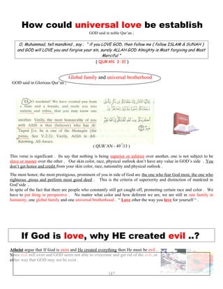 How could universal love be establish
GOD said in noble Qur’an ;
O, Muhammad, tell mandkind , say ; “ if you LOVE GOD, then follow me ( follow ISLAM & SUNAH )
and GOD will LOVE you and forgive your sin, surely ALLAH GOD Almighty is Most forgiving and Most
Merciful ”
( QUR’AN 3 :31 )
Global family and universal brotherhood
GOD said in Glorious Qur’an ;
“ O mankind, We have created you from male and female ana
verily the most honorable of you with Allah is that wh
( QUR’AN - 49 :13 )
This verse is significant . Its say that nothing is being superior or inferior over another, one is not subject to be
slave or master over the other . Our skin color, race, physical outlook don’t have any value in GOD’s side . You
don’t get honor and credit from your skin color, race, nationality and physical outlook .
The most honor, the most prestigious, prominent of you in side of God are the one who fear God most, the one who
righteous ,pious and perform most good deed . This is the criteria of superiority and distinction of mankind in
God’side .
In spite of the fact that there are people who constantly still get caught off, promoting certain race and color . We
have to put thing in perspective . No matter what color and how deferent we are, we are still in one family in
humanity, one global family and one universal brotherhood . “ Love other the way you love for yourself “ .
If God is love, why HE created evil ..? ?
Atheist argue that If God is exist and He created everything then He must be evil .
Since evil still exist and GOD seem not able to overcome and get rid of the evil, or
either way that GOD may not be exist .
187
 