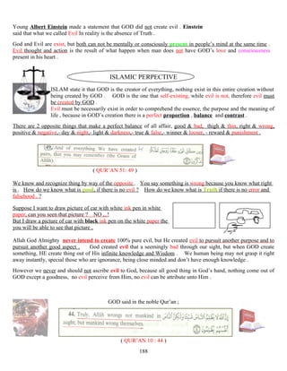 Young Albert Einstein made a statement that GOD did not create evil . Einstein
said that what we called Evil In reality is the absence of Truth .
God and Evil are exist, but both can not be mentally or consciously present in people’s mind at the same time .
Evil thought and action is the result of what happen when man does not have GOD’s love and consciousness
present in his heart .
ISLAMIC PERPECTIVE
ISLAM state it that GOD is the creator of everything, nothing exist in this entire creation without
being created by GOD . GOD is the one that self-existing, while evil is not, therefore evil must
be created by GOD .
Evil must be necessarily exist in order to comprehend the essence, the purpose and the meaning of
life , because in GOD’s creation there is a perfect proportion , balance and contrast .
There are 2 opposite things that make a perfect balance of all affair, good & bad, thigh & thin, right & wrong,
positive & negative,- day & night,- light & darkness,- true & false,- winner & looser, - reward & punishment .
( QUR’AN 51: 49 )
We know and recognize thing by way of the opposite . You say something is wrong because you know what right
is . How do we know what is good, if there is no evil ? How do we know what is Truth if there is no error and
falsehood . ?
Suppose I want to draw picture of car with white ink pen in white
paper, can you seen that picture ? NO ,..!
But I draw a picture of car with black ink pen on the white paper the
you will be able to see that picture ,
Allah God Almighty never intend to create 100% pure evil, but He created evil to pursuit another purpose and to
pursuit another good aspect . God created evil that a seemingly bad through our sight, but when GOD create
something, HE create thing out of His infinite knowledge and Wisdom . We human being may not grasp it right
away instantly, special those who are ignorance, being close minded and don’t have enough knowledge .
However we never and should not ascribe evil to God, because all good thing in God’s hand, nothing come out of
GOD except a goodness, no evil perceive from Him, no evil can be attribute unto Him .
GOD said in the noble Qur’an ;
( QUR’AN 10 : 44 )
188
 