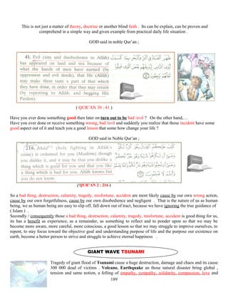 This is not just a matter of theory, doctrine or another blind faith . Its can be explain, can be proven and
comprehend in a simple way and given example from practical daily life situation .
GOD said in noble Qur’an ;
( QUR’AN 30 : 41 )
Have you ever done something good then later on turn out to be bad /evil ? On the other hand,…
Have you ever done or receive something wrong, bad /evil and suddenly you realize that those incident have some
good aspect out of it and teach you a good lesson that some how change your life ?
GOD said in Noble Qur’an ;
( QUR’AN 2 : 216 )
So a bad thing, destruction, calamity, tragedy, misfortune, accident are most likely cause by our own wrong action,
cause by our own forgetfulness, cause by our own disobedience and negligent . That is the nature of us as human
being, we as human being are easy to slip off, fall down out of tract, because we have ignoring the true guidance of
( Islam ) .
Secondly / consequently those a bad thing, destruction, calamity, tragedy, misfortune, accident is good thing for us,
its has a benefit as experience, as a remainder, as something to reflect and to ponder upon so that we may be
become more aware, more careful, more conscious, a good lesson so that we may struggle to improve ourselves, to
repent, to stay focus toward the objective goal and understanding purpose of life and the purpose our existence on
earth, become a better person to strive and struggle to achieve eternal happiness .
GIANT WAVE TSUNAMI
Tragedy of giant flood of Tsunami cause a huge destruction, damage and chaos and its cause
300 000 dead of victims . Volcano, Earthquake an those natural disaster bring global ,
tension and same notion, a felling of empathy, sympathy, solidarity, compassion, love and
189
 