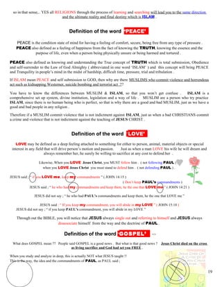 so in that sense,.. YES all RELIGIONS through the process of learning and searching will lead you to the same direction
and the ultimate reality and final destiny which is ISLAM .
kDefinition of the word ‘PEACE’’’
PEACE is the condition state of mind for having a feeling of comfort, secure, being free from any type of pressure .
PEACE also defined as a feeling of happiness from the fact of knowing the TRUTH, knowing the essence and the
purpose of life, even when a person being physically unsure or being harmed and tortured .
PEACE also defined as knowing and understanding the True concept of TRUTH which is total submission, Obedience
and self-surrender to the Law of God Almighty ( abbreviated in one word ‘ISLAM’ ) and this concept will bring PEACE
and Tranquility in people’s mind in the midst of hardship, difficult time, pressure, trial and tribulation .
If ISLAM mean PEACE and self submission to GOD, then why are there MUSLIMS who commit violence and horrendous
act such as kidnapping Westerner, suicide bombing and terrorist act .??
You have to know the differences between MUSLIM & ISLAM, so that you won’t get confuse . ISLAM is a
comprehensive set up system, divine institution, legislation and a way of life . MUSLIM are a person who try practice
ISLAM, since there is no human being who is perfect, so that is why there are a good and bad MUSLIM, just as we have a
good and bad people in any religion .
Therefore if a MUSLIM commit violence that is not indictment against ISLAM, just as when a bad CHRISTIANS commit
a crime and violence that is not indictment against the teaching of JESUS CHRIST .
kDefinition of the word ‘LOVE’’’
LOVE may be defined as a deep feeling attached to something for either to person, animal, material objects or special
interest in any field that will drive person’s motion and passion. Just as when a man LOVE his wife he will dream and
always remember her, he surely be willing to sacrifice at any cost to defend her .
Likewise, When you LOVE Jesus Christ, you MUST follow him . ( not following PAUL ) .
when you LOVE Jesus Christ you must stand to defend him . ( not defending PAUL ) .
JESUS said ; “ if you LOVE me, keep my commandments ” ( JOHN 14:15 )
( Don’t keep PAUL’s commandments )
JESUS said ; “ he who had my commandments and keep them, he the one that LOVE me ” ( JOHN 14:21 )
JESUS did not say ; “ he who had PAUL’s commandments and keep them, he the one that LOVE me ”
JESUS said : “ If you keep my commandment, you will abide in my LOVE ” ( JOHN 15:10 )
JESUS did not say ; “ if you keep PAUL’s commandment, you will abide in my LOVE ”
Through out the BIBLE, you will notice that JESUS always single out and referring to himself and JESUS always
disassociate himself from the way and the doctrine of PAUL .
hDefinition of the word ‘GOSPEL’’’ =>
What does GOSPEL mean ?? People said GOSPEL is a good news . But what is that good news ? Jesus Christ died on the cross
as living sacrifice and God had set you FREE .
When you study and analyze in deep, this is actually NOT what JESUS taught !!
This is the way, the idea and the commandments of PAUL, as PAUL said ;
19
 