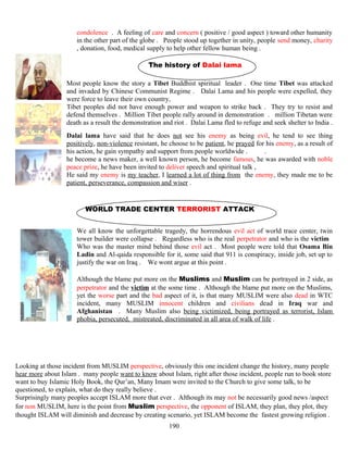 condolence . A feeling of care and concern ( positive / good aspect ) toward other humanity
in the other part of the globe . People stood up together in unity, people send money, charity
, donation, food, medical supply to help other fellow human being .
The history of Dalai lama
Most people know the story a Tibet Buddhist spiritual leader . One time Tibet was attacked
and invaded by Chinese Communist Regime . Dalai Lama and his people were expelled, they
were force to leave their own country,
Tibet peoples did not have enough power and weapon to strike back . They try to resist and
defend themselves . Million Tibet people rally around in demonstration . million Tibetan were
death as a result the demonstration and riot . Dalai Lama fled to refuge and seek shelter to India .
Dalai lama have said that he does not see his enemy as being evil, he tend to see thing
positively, non-violence resistant, he choose to be patient, he prayed for his enemy, as a result of
his action, he gain sympathy and support from people worldwide . .
he become a news maker, a well known person, he become famous, he was awarded with noble
peace prize, he have been invited to deliver speech and spiritual talk ,
He said my enemy is my teacher, I learned a lot of thing from the enemy, they made me to be
patient, perseverance, compassion and wiser .
WORLD TRADE CENTER TERRORIST ATTACK
We all know the unforgettable tragedy, the horrendous evil act of world trace center, twin
tower builder were collapse . Regardless who is the real perpetrator and who is the victim .
Who was the master mind behind those evil act . Most people were told that Osama Bin
Ladin and Al-qaida responsible for it, some said that 911 is conspiracy, inside job, set up to
justify the war on Iraq . We wont argue at this point .
Although the blame put more on the Muslims and Muslim can be portrayed in 2 side, as
perpetrator and the victim at the some time . Although the blame put more on the Muslims,
yet the worse part and the bad aspect of it, is that many MUSLIM were also dead in WTC
incident, many MUSLIM innocent children and civilians dead in Iraq war and
Afghanistan . Many Muslim also being victimized, being portrayed as terrorist, Islam
phobia, persecuted, mistreated, discriminated in all area of walk of life .
Looking at those incident from MUSLIM perspective, obviously this one incident change the history, many people
hear more about Islam . many people want to know about Islam, right after those incident, people run to book store
want to buy Islamic Holy Book, the Qur’an, Many Imam were invited to the Church to give some talk, to be
questioned, to explain, what do they really believe .
Surprisingly many peoples accept ISLAM more that ever . Although its may not be necessarily good news /aspect
for non MUSLIM, here is the point from Muslim perspective, the opponent of ISLAM, they plan, they plot, they
thought ISLAM will diminish and decrease by creating scenario, yet ISLAM become the fastest growing religion .
190
 