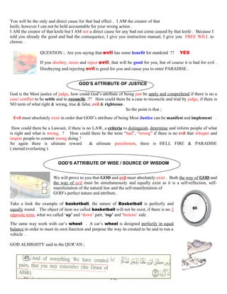 You will be the only and direct cause for that bad effect . I AM the creator of that
knife, however I can not be held accountable for your wrong action .
I AM the creator of that knife but I AM not a direct cause for any bad out come caused by that knife . Because I
told you already the good and bad the consequence, I give you instruction manual, I give you FREE WILL to
choose .
QUESTION ; Are you saying that evil has some benefit for mankind ?? YES
If you disobey, resist and reject evil, that will be good for you, but of course it is bad for evil .
Disobeying and rejecting evil is good for you and cause you to enter PARADISE .
GOD’S ATTRIBUTE OF JUSTICE
God is the Most justice of judge, how could God’s attribute of being just be apply and comprehend if there is no a
case/ conflict to be settle and to reconcile .?? How could there be a case to reconcile and trial by judge, if there is
NO term of what right & wrong, true & false, evil & righteous .
So the point is that ;
Evil must absolutely exist in order that GOD’s attribute of being Most Justice can be manifest and implement .
How could there be a Lawsuit, if there is no LAW, a criteria to distinguish, determine and inform people of what
is right and what is wrong, ? How could there be the term “bad”, “wrong” if there is no evil that whisper and
inspire people to commit wrong doing ?
So again there is ultimate reward & ultimate punishment, there is HELL FIRE & PARADISE
( eternal/everlasting )
GOD’S ATTRIBUTE OF WISE / SOURCE OF WISDOM
We will prove to you that GOD and evil must absolutely exist . Both the way of GOD and
the way of evil must be simultaneously and equally exist as it is a self-reflection, self-
manifestation of the natural law and the self-manifestation of
GOD’s perfect nature and attribute .
Take a look the example of basketball, the nature of Basketball is perfectly and
equally round . The object of item we called basketball will not be exist, if there is no 2
opposite term, what we called ‘up’ and ‘down’ part, ‘top’ and ‘bottom’ side .
The same way work with car’s wheel . A car’s wheel is designed perfectly in equal
balance in order to meet its own function and purpose the way its created to be and to run a
vehicle .
GOD ALMIGHTY said in the QUR’AN ;
192
 