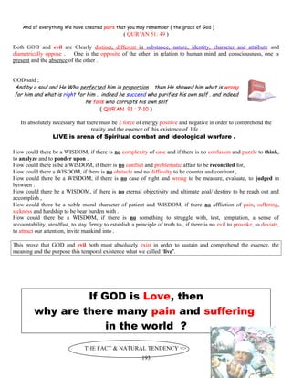 And of everything We have created pairs that you may remember ( the grace of God )
( QUR’AN 51: 49 )
Both GOD and evil are Clearly distinct, different in substance, nature, identity, character and attribute and
diametrically oppose . One is the opposite of the other, in relation to human mind and consciousness, one is
present and the absence of the other .
GOD said ;
And by a soul and He Who perfected him in proportion . then He showed him what is wrong
for him and what is right for him . indeed he succeed who purifies his own self . and indeed
he fails who corrupts his own self
( QUR’AN 91 : 7-10 )
Its absolutely necessary that there must be 2 force of energy positive and negative in order to comprehend the
reality and the essence of this existence of life .
LIVE is arena of Spiritual combat and ideological warfare .
How could there be a WISDOM, if there is no complexity of case and if there is no confusion and puzzle to think,
to analyze and to ponder upon .
How could there is be a WISDOM, if there is no conflict and problematic affair to be reconciled for,
How could there a WISDOM, if there is no obstacle and no difficulty to be counter and confront ,
How could there be a WISDOM, if there is no case of right and wrong to be measure, evaluate, to judged in
between .
How could there be a WISDOM, if there is no eternal objectivity and ultimate goal/ destiny to be reach out and
accomplish ,
How could there be a noble moral character of patient and WISDOM, if there no affliction of pain, suffering,
sickness and hardship to be bear burden with .
How could there be a WISDOM, if there is no something to struggle with, test, temptation, a sense of
accountability, steadfast, to stay firmly to establish a principle of truth to , if there is no evil to provoke, to deviate,
to attract our attention, invite mankind into .
This prove that GOD and evil both must absolutely exist in order to sustain and comprehend the essence, the
meaning and the purpose this temporal existence what we called ‘live’.
If GOD is Love, then
why are there many pain and suffering
in the world ?
THE FACT & NATURAL TENDENCY =>
193
 