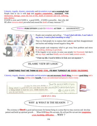Calamity, tragedy, disaster, catastrophe and devastation event are a seemingly bad
People tend to see it with bad and negative connotation, associated with
destruction, damage, cause the lost of life, death of innocent and evil, suffering,
pain, distress .
If GOD is exist and if GOD is a good GOD,.. if GOD is powerful,.. then why did
HE allow terrorist attack prevailed and caused the death of many innocent ???
WRONG PERCEPTION LEAD TO WRONG ACTION -> DISOBIDIENCE
People start complain and yelling ; “ I can’t deal with this, I can’t take it
any more, I want to find something to relief ” ,
Then we find people try to express their sadness and their disappointment
and incline and indulge toward negative thing =>
Most people seek temporary relief to get away from problem and stress
by smoking, drinking or get drunk,
If the tragedy is too severe, in some case people feel frustrated, feel don’t
see any hope, and then blindly out of control and commit suicide ,
“ I hate my life, I used to believe in God, now not anymore “.
ISLAMIC VIEW BY LOGIC
SOMETHING THAT WE THINK IS BAD / EVIL, ITS MAY TURNOUT AS GOOD / BLESSING
Calamity, tragedy, disaster, catastrophe and devastation are not necessary bad thing, its even a good thing and a
blessing and has some benefit, if you can understand and perceive them wisely .
( QUR’AN 2 : 216 )
WHY & WHAT IS THE REASON ?
The existence of Devil is good and necessary for human being in a sense that we may exercise and develop
patient and build up spiritual growth . When GOD love His servants, He will put His servant into temptation,
a test, hardship, difficulties , …WHY ?
194
 
