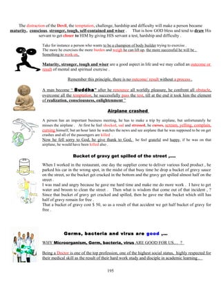 The distraction of the Devil, the temptation, challenge, hardship and difficulty will make a person became
maturity, conscious, stronger, tough, self-contained and wiser . That is how GOD bless and tend to draw His
servant to get closer to HIM by giving HIS servant a test, hardship and difficulty .
Take for instance a person who wants to be a champion of body builder trying to exercise .
The more he exercises the more burden and weigh he can lift up, the more successful he will be .
Something to work on,
Maturity, stronger, tough and wiser are a good aspect in life and we may called an outcome or
result of mental and spiritual exercise .
Remember this principle, there is no outcome/ result without a process .
A man become “ Buddha” after he renounce all worldly pleasure, he confront all obstacle,
overcome all the temptation, he successfully pass the test, till at the end it took him the element
of realization, consciousness, enlightenment ”
Airplane crashed
A person has an important business meeting, he has to make a trip by airplane, but unfortunately he
misses the airplane . At first he feel shocked, sad and stressed, he curses, scream, yelling, complain,
cursing himself, but an hour later he watches the news and see airplane that he was supposed to be on get
crashes and all of the passengers are killed .
Now he fell sorry to God, he give thank to God, he feel grateful and happy, if he was on that
airplane, he would have been killed also .
Bucket of gravy get spilled of the street ,….
When I worked in the restaurant, one day the supplier come to deliver various food product , he
parked his car in the wrong spot, in the midst of that busy time he drop a bucket of gravy sauce
on the street, so the bucket get cracked in the bottom and the gravy get spilled almost half on the
street .
I was mad and angry because he gave me hard time and make me do more work . I have to get
water and broom to clean the street . Then what is wisdom that come out of that incident , ?
Since that bucket of gravy get cracked and spilled, then he gave me that bucket which still has
half of gravy remain for free .
That a bucket of gravy cost $ 50, so as a result of that accident we get half bucket of gravy for
free .
Germs, bacteria and virus are good ,…
WHY Microorganism, Germ, bacteria, virus ARE GOOD FOR US… ?
Being a Doctor is one of the top profession, one of the highest social status, highly respected for
their medical skill as the result of their hard work study and disciple in academic learning .
195
 
