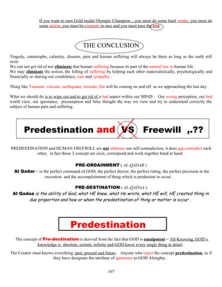 If you want to earn Gold medal Olympic Champion ,..you must do some hard works, you must do
some action, you must be compete in race and you must pass the test,
THE CONCLUSION
Tragedy, catastrophe, calamity, disaster, pain and human suffering will always be there as long as the earth still
exist .
We can not get rid of nor eliminate that human suffering because its part of the natural law in human life .
We may eliminate the notion, the felling of suffering by helping each other materialistically, psychologically and
financially or sharing our condolence, care and sympathy .
Thing like Tsunami, volcano, earthquake, tornado, flat will be coming on and off as we approaching the last day .
What we should do is to wipe out and to get rid of a bad aspect within our MIND . Our wrong perception, our bad
world view, our ignorance, presumption and false thought the way we view and try to understand correctly the
subject of human pain and suffering .
Predestination and VS Freewill ,.??
PREDESTINATION and HUMAN FREEWILL are not arbitrary nor self contradiction, it does not contradict each
other, in fact those 2 concept are exist, correspond and work together hand in hand .
PRE-ORDAINMENT ( AL-QADAR )
Al Qadar = is the perfect command of GOD, the perfect decree, the perfect ruling, the perfect precision in the
execution and the accomplishment of thing which is predestine to occur .
PRE-DESTINATION ( AL-QADAA )
Al Qadaa is the ability of God, what HE knew, what He wrote, what HE will, HE created thing in
due proportion and how or when the predestination of thing or matter is occur .
Predestination
The concept of Pre-destination is derived from the fact that GOD is omnipotent = All-Knowing, GOD’s
knowledge is, absolute, certain, infinite and GOD know every single thing in detail .
The Creator must knows everything, past, present and future . Anyone who reject the concept predestination, as if
they have designate the attribute of ignorance to GOD Almighty .
197
 