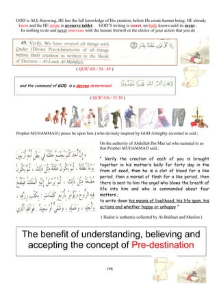 GOD is ALL-Knowing, HE has the full knowledge of His creation, before He create human being, HE already
know and the HE wrote in preserve tablet . GOD’S writing is secret, no body knows until its occur .
Its nothing to do and never intervene with the human freewill or the choice of your action that you do .
( QUR’AN / 54 : 49 )
and the command of GOD is a decree determined
.
( QUR’AN / 33:38 )
Prophet MUHAMMAD ( peace be upon him ) who divinely inspired by GOD Almighty recorded to said ;
On the authority of Abdullah Ibn Mas’ud who narrated to us
that Prophet MUHAMMAD said ;
“ Verily the creation of each of you is brought
together in his mother’s belly for forty day in the
from of seed, then he is a clot of blood for a like
period, then a morsel of flesh for a like period, then
there is sent to him the angel who blows the breath of
life into him and who is commanded about four
matters ;
to write down his means of livelihood, his life span, his
actions and whether happy or unhappy ”
( Hadist is authentic collected by Al-Bukhari and Muslim )
The benefit of understanding, believing and
accepting the concept of Pre-destination
198
 