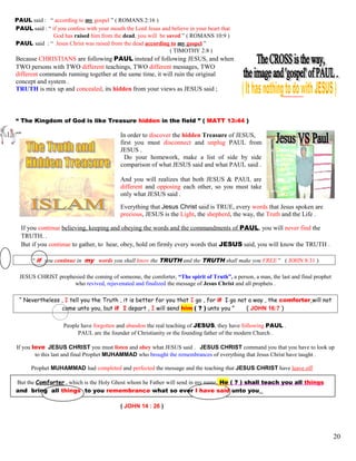 PAUL said : “ according to my gospel ” ( ROMANS 2:16 )
PAUL said : “ if you confess with your mouth the Lord Jesus and believe in your heart that
God has raised him from the dead, you will be saved ” ( ROMANS 10:9 )
PAUL said : “ Jesus Christ was raised from the dead according to my gospel ”
( TIMOTHY 2:8 )
Because CHRISTIANS are following PAUL instead of following JESUS, and when
TWO persons with TWO different teachings, TWO different messages, TWO
different commands running together at the same time, it will ruin the original
concept and system .
TRUTH is mix up and concealed, its hidden from your views as JESUS said ;
“ The Kingdom of God is like Treasure hidden in the field ” ( MATT 13:44 )
In order to discover the hidden Treasure of JESUS,
first you must disconnect and unplug PAUL from
JESUS .
Do your homework, make a list of side by side
comparison of what JESUS said and what PAUL said .
And you will realizes that both JESUS & PAUL are
different and opposing each other, so you must take
only what JESUS said .
Everything that Jesus Christ said is TRUE, every words that Jesus spoken are
precious, JESUS is the Light, the shepherd, the way, the Truth and the Life .
If you continue believing, keeping and obeying the words and the commandments of PAUL, you will never find the
TRUTH. .
But if you continue to gather, to hear, obey, hold on firmly every words that JESUS said, you will know the TRUTH .
“ if you continue in my words you shall know the TRUTH and the TRUTH shall make you FREE ” ( JOHN 8:31 )
JESUS CHRIST prophesied the coming of someone, the comforter, “The spirit of Truth”, a person, a man, the last and final prophet
who revived, rejuvenated and finalized the message of Jesus Christ and all prophets .
“ Nevertheless , I tell you the Truth , it is better for you that I go , for if I go not a way , the comforter will not
come unto you, but if I depart , I will send him ( ? ) unto you ” ( JOHN 16:7 )
People have forgotten and abandon the real teaching of JESUS, they have following PAUL .
PAUL are the founder of Christianity or the founding father of the modern Church .
If you love JESUS CHRIST you must listen and obey what JESUS said . JESUS CHRIST command you that you have to look up
to this last and final Prophet MUHAMMAD who brought the remembrances of everything that Jesus Christ have taught .
Prophet MUHAMMAD had completed and perfected the message and the teaching that JESUS CHRIST have leave off
But the Comforter , which is the Holy Ghost whom he Father will send in my name, He ( ? ) shall teach you all things
and bring all things to you remembrance what so ever I have said unto you
( JOHN 14 : 26 )
20
 