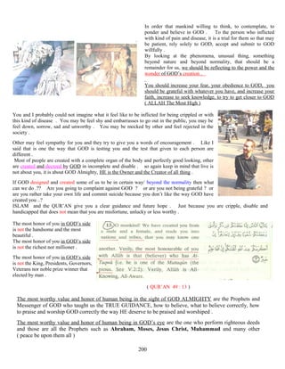 In order that mankind willing to think, to contemplate, to
ponder and believe in GOD . To the person who inflicted
with kind of pain and disease, it is a trial for them so that may
be patient, rely solely to GOD, accept and submit to GOD
willfully .
By looking at the phenomena, unusual thing, something
beyond nature and beyond normality, that should be a
remainder for us, we should be reflecting to the power and the
wonder of GOD’s creation .
You should increase your fear, your obedience to GOD, you
should be grateful with whatever you have, and increase your
faith, increase to seek knowledge, to try to get closer to GOD
( ALLAH The Most High )
You and I probably could not imagine what it feel like to be inflicted for being crippled or with
this kind of disease . You may be feel shy and embarrasses to go out in the public, you may be
feel down, sorrow, sad and unworthy . You may be mocked by other and feel rejected in the
society .
Other may feel sympathy for you and they try to give you a words of encouragement . Like I
said that is one the way that GOD is testing you and the test that given to each person are
different .
Most of people are created with a complete organ of the body and perfectly good looking, other
are created and decreed by GOD in incomplete and disable . so again keep in mind that live is
not about you, it is about GOD Almighty, HE is the Owner and the Creator of all thing .
If GOD designed and created some of us to be in certain way/ beyond the normality then what
can we do .?? Are you going to complaint against GOD ? or are you not being grateful ? or
are you rather take your own life and commit suicide because you don’t like the way GOD have
created you ..?
ISLAM and the QUR’AN give you a clear guidance and future hope . Just because you are cripple, disable and
handicapped that does not mean that you are misfortune, unlucky or less worthy .
The most honor of you in GOD’s side
is not the handsome and the most
beautiful .
The most honor of you in GOD’s side
is not the richest nor millioner .
The most honor of you in GOD’s side
is not the King, Presidents, Governors,
Veterans nor noble prize winner that
elected by man .
( QUR’AN 49 : 13 )
The most worthy value and honor of human being in the sight of GOD ALMIGHTY are the Prophets and
Messenger of GOD who taught us the TRUE GUIDANCE, how to believe, what to believe correctly, how
to praise and worship GOD correctly the way HE deserve to be praised and worshiped .
The most worthy value and honor of human being in GOD’s eye are the one who perform righteous deeds
and those are all the Prophets such as Abraham, Moses, Jesus Christ, Muhammad and many other
( peace be upon them all )
200
 
