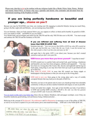 Please note, that this is not to be confuse with any religious leader like a Monk, Priest, Saint, Pastor, Bishop
and mainly Saint PAUL of Tarsus who was a apostate and heretic who contradict and deviated from the
mainstream teaching of the Prophets of GOD .
If you are being perfectly handsome or beautiful and
younger age,… shame on you !!
Because you may be WASTING your time, you wasting your life engaging in unlawful lifestyle, having too much Party,
going to the Bar, night club and Dichotic, you are turning away from GOD .
You are fortunate, when you look someone below you, you suppose to reflect, to think and be humble, be grateful to GOD .
Give your thank to GOD,.. and HOW do you owe GOD ?
You should study and investigate and search for the TRUTH and the only TRUTH that exist is ISLAM . You must accept
and embrace the TRUTH and the Guidance of ISLAM .
If you are inflicted and suffering from all kind of disease
know that GOD IS LOVE YOU .
Someone may ask ; “ how can you say that GOD is LOVE me when HE created me
in this ugly and horrible way, I don’t like the way I look, I want the normal way
like other people so that I can have fun and enjoy my life ” .
and again that is the point, LIFE is not about your, because you don’t created
yourselves and you don’t own your life .
GOD know you more than you know yourself ! keep that in mind !
If GOD created you in a perfect body and normal look, good looking, a handsome
and beautiful, you may have been arrogance, rebellion and ungrateful . You may
have been in a wrong place like Casino, Bar, discotic and nightclub and having too
much party, using drug or you may have been lock up in jail or get killed and end
up in Hell Fire .
Now GOD IS LOVE YOU in away that HE created you being cripple or
handicapped or having disease so that you can not go to the wrong place .
GOD tend to save you from going to the wrong place and a way of worldly
corrupted lifestyle that may lead you to the path of Hell Fire .
Therefore you have to be patient and of course you should get help from charitable
community so that you can have medical treatment and surgery as soon as possible
It does not matter how cripple, how ugly or how horrible you look, if you believe
in GOD and worship GOD correctly ( ISLAM is the only way that has genuine
concept of GOD ) and if you are a MUSLIM,…
You are much worthy and a way better than those who are Atheist, Polytheist, idol and pagan worshiper, even if they are
beautiful, handsome good-looking, rich and famous being a Hollywood artist .
Believing in the concept of Pre-decreed , Pre-ordainment and Pre-Destination is necessary as one of the pillars of TRUTH,
as well as we try best to explain it to you with reason, prove and sound knowledge . GOD said in the Noble QUR’AN .
201
 