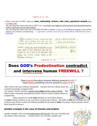 ( QUR’A N / 13 : 39 )
Keep in mind that in GOD’s sight your race, nationality, texture, skin color, psychical outlook does
not really count .
The only thing that matter and count in GOD’s eye is your heart, your righteous action and your good deeds that based on
GOD’S requirement and the right standard .
The only thing that matter and count in the SIDE OF GOD is whether or not you are fulfilling the purpose of life and the
purpose your existence as human being . ( again this is another reason why you should embrace ISLAM and become a
MUSLIM )
( QUR’AN 49 : 13 )
Does GOD’s Predestination contradict
and intervene human FREEWILL ?
Does knowing thing about someone effecting someone’s action ?
Does knowing something intervene someone’s action or no ?
Take a look at the case of Doctor and patient . A person who are a Doctor know the
scientific knowledge of medical field .
For instant a Doctor said that a patient named John will die within 6 month . That
Doctor make a statement and prediction and he wrote in a piece of paper and put in
compartment .
After a period of 6 month John had died as it was told by Doctor ,
So John’s family could not in any way blame nor prosecute a Doctor . The death of John has nothing to do with
a Doctor and a Doctor could not be held accountable for the death of John even when a Doctor already inform
them 6 month in advance .
Another example is the case of Teacher and student
Another example of the concept predestination and freewill is the case of teacher and
the student in the classroom . A teacher know very well the condition and
202
 