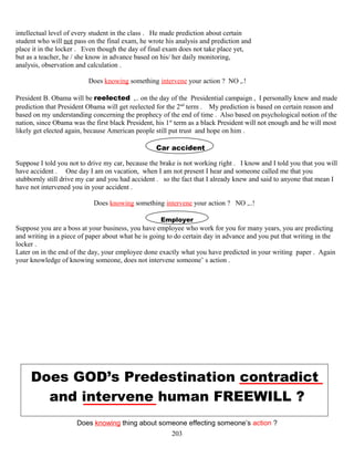 intellectual level of every student in the class . He made prediction about certain
student who will not pass on the final exam, he wrote his analysis and prediction and
place it in the locker . Even though the day of final exam does not take place yet,
but as a teacher, he / she know in advance based on his/ her daily monitoring,
analysis, observation and calculation .
Does knowing something intervene your action ? NO ,.!
President B. Obama will be reelected ,.. on the day of the Presidential campaign , I personally knew and made
prediction that President Obama will get reelected for the 2nd
term . My prediction is based on certain reason and
based on my understanding concerning the prophecy of the end of time . Also based on psychological notion of the
nation, since Obama was the first black President, his 1st
term as a black President will not enough and he will most
likely get elected again, because American people still put trust and hope on him .
Car accident
Suppose I told you not to drive my car, because the brake is not working right . I know and I told you that you will
have accident . One day I am on vacation, when I am not present I hear and someone called me that you
stubbornly still drive my car and you had accident . so the fact that I already knew and said to anyone that mean I
have not intervened you in your accident .
Does knowing something intervene your action ? NO ,..!
Employer
Suppose you are a boss at your business, you have employee who work for you for many years, you are predicting
and writing in a piece of paper about what he is going to do certain day in advance and you put that writing in the
locker .
Later on in the end of the day, your employee done exactly what you have predicted in your writing paper . Again
your knowledge of knowing someone, does not intervene someone’ s action .
Does GOD’s Predestination contradict
and intervene human FREEWILL ?
Does knowing thing about someone effecting someone’s action ?
203
 