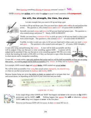 Does knowing something effecting or intervene someone’s action ?? NO ,..
GOD creating our action, and in order for action to occur it must constitute of 4 component ;
the will, the strength, the time, the place
Let take example that you want to lift up and drop a pen
In order to lift up and drop a pen, first you must have desire and a will to do and perform that
action . The question is, who created desire and a will ? of course GOD ALMIGHTY
Secondly you need energy and power to lift up your hand and grasp a pen . The question is ;
who created energy and power ?? Surely, GOD ALMIGHTY .
Thirdly you must have a moment of time to pick up a pen, to lift up your hand, to drop a pen
from certain height . The question is, who created a time ? of course GOD ALMIGHTY .
Fourthly, in order to pick up a pen, to lift up your hand and to drop a pen you need a room
and space . The question is who created room and space ?? of course, GOD Almighty !
A man only using and performing that action . A man will be held accountable and they
will be judged if they use that pen to write something against GOD . A person will be
judged and be punished if they use that pen to write something against TRUTH, or to write
a book that insulting the truth ( of ISLAM ) or if they use that pen to sign a false document
to cheat anyone and to manipulate something .
A man did not create action, man only perform that action and we will be held accountable on how are we using
that action , we will be judged and he held accountable if we misuse or if they use to displease GOD .
For example, GOD created a lust and sexual desire, GOD created our sexual action .
We will be held accountable if we using that sexual action improperly, in unlawful way,
or when we use that sexual action to displease and disobey GOD .
Because human being are given the ability to think, to control and to navigate their lust
and sexual desire, its depending on the level of your conscious and your faith .
( QUR’AN / 37; 96 )
Every single things either GOOD and ‘BAD’ that happen and occur in the universe are by GOD’s
permission and by GOD’s will . Nothing happen that against His will or otherwise without
GOD’s will, thing won’t happen or occur in the first place .
However just because GOD will it to occur, its does not mean HE love it .
204
 