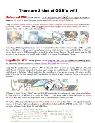 TThere are 2 kind of GOD’s will l
Universal Will ‘irodah qauniyah’ ( is the thing that GOD does not love to happen, but must be
occur and HE willed to occur, the reason because there is a lesson and wisdom behind it ) .
Thing like natural disaster, tornado, Sunami, a big flood, storm or airplane crash or car accident that cause the
death many victims . Of course GOD does not love to see a catastrophe, chaos, many sorrow, tear, a blood of
innocent victim with a painful death . Universal Will
Those thing GOD have predestined and willed to occur in order to show mankind how powerful GOD is . Also to
show mankind how weak we are as human being, we are a helpless creature in the sight of GOD, so when we
witness those tragedy, GOD command us to think, to reflex, to turn back to HIM and repent, seek for HIS
forgiveness and becoming more humble and obey GOD by accepting the guidance of ISLAM .
Legalistic Will “irodah syar’iah ’ ( is the thing that GOD love, but its may not necessary occur,
this consistence for the co-existence of human freedom, free-will and free choice )
Thing like the establishment of GOD’S LAW in the land which is know as Islamic Shariah LAW, the
establishment of Islamic jurisprudent/ Islamic legal system, the establishment of ISLAMIC NATION, the
establishment of Caliphate / global leadership, the establishment of the correct worship which is to worship
ALLAH alone as The One and only GOD, establishing the Islamic school , observing fasting in the month of
Ramadan .
GOD said in Noble Qur’an , if GOD want and Will, HE could make the whole people on the planet earth believe
in GOD, believe in ISLAM and all becoming MUSLIM . That would make us human being just like robots
and angels who been created and programmed to be in constant perfect obedience to GOD .
But instead GOD give human being a free choice and freewill to choose their path . The 2 path are equally
provided by GOD, the righteous path conveyed all the Prophets that lead to PARADISE and the path of evil and
corruption whispered by the Devil that lead to Hell Fire .
205
 