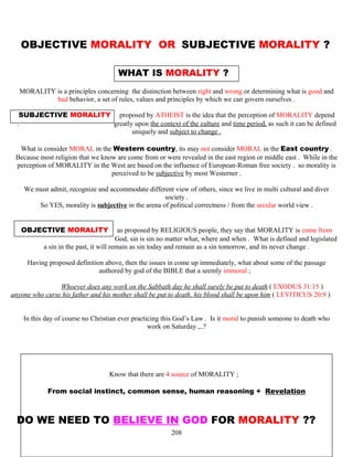 OBJECTIVE MORALITY OR SUBJECTIVE MORALITY ?
WHAT IS MORALITY ?
MORALITY is a principles concerning the distinction between right and wrong or determining what is good and
bad behavior, a set of rules, values and principles by which we can govern ourselves .
SUBJECTIVE MORALITY proposed by ATHEIST is the idea that the perception of MORALITY depend
. greatly upon the context of the culture and time period, as such it can be defined
uniquely and subject to change .
What is consider MORAL in the Western country, its may not consider MORAL in the East country .
Because most religion that we know are come from or were revealed in the east region or middle east . While in the
perception of MORALITY in the West are based on the influence of European-Roman free society . so morality is
perceived to be subjective by most Westerner .
We must admit, recognize and accommodate different view of others, since we live in multi cultural and diver
society .
So YES, morality is subjective in the arena of political correctness / from the secular world view .
OBJECTIVE MORALITY as proposed by RELIGIOUS people, they say that MORALITY is come from
…………………………………….God, sin is sin no matter what, where and when . What is defined and legislated
a sin in the past, it will remain as sin today and remain as a sin tomorrow, and its never change .
Having proposed definition above, then the issues in come up immediately, what about some of the passage
authored by god of the BIBLE that a seemly immoral ;
Whoever does any work on the Sabbath day he shall surely be put to death ( EXODUS 31:15 )
anyone who curse his father and his mother shall be put to death, his blood shall be upon him ( LEVITICUS 20:9 )
In this day of course no Christian ever practicing this God’s Law . Is it moral to punish someone to death who
work on Saturday ,..?
Know that there are 4 source of MORALITY ;
From social instinct, common sense, human reasoning + Revelation
DO WE NEED TO BELIEVE IN GOD FOR MORALITY ??
208
 
