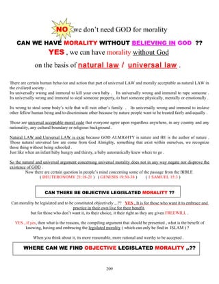 NO we don’t need GOD for morality
CAN WE HAVE MORALITY WITHOUT BELIEVING IN GOD ??
YES , we can have morality without God
on the basis of natural law / universal law .
There are certain human behavior and action that part of universal LAW and morally acceptable as natural LAW in
the civilized society .
Its universally wrong and immoral to kill your own baby . Its universally wrong and immoral to rape someone .
Its universally wrong and immoral to steal someone property, to hurt someone physically, mentally or emotionally .
Its wrong to steal some body’s wife that will ruin other’s family . Its universally wrong and immoral to inslave
other fellow human being and to discriminate other because by nature people want to be treated fairly and equally .
Those are universal acceptable moral code that everyone agree upon regardless anywhere, in any country and any
nationality, any cultural boundary or religious background .
Natural LAW and Universal LAW is exist because GOD ALMIGHTY is nature and HE is the author of nature .
Those natural universal law are come from God Almighty, something that exist within ourselves, we recognize
those thing without being schooled .
Just like when an infant baby hungry and thirsty, a baby automatically knew where to go .
So the natural and universal argument concerning universal morality does not in any way negate nor disprove the
existence of GOD .
Now there are certain question in people’s mind concerning some of the passage from the BIBLE
( DEUTERONOMY 21:18-21 ) ( GENESIS 19:30-38 ) ( 1 SAMUEL 15:3 )
CAN THERE BE OBJECTIVE LEGISLATED MORALITY ??
Can morality be legislated and to be constituted objectively ,..?? YES , It is for those who want it to embrace and
practice in their own live for their benefit,
but for those who don’t want it, its their choice, it their right as they are given FREEWILL .
YES ,.if yes, then what is the reasons, the compiling argument that should be presented , what is the benefit of
knowing, having and embracing the legislated morality ( which can only be find in ISLAM ) ?
When you think about it, its more reasonable, more rational and worthy to be accepted .
WHERE CAN WE FIND OBJECTIVE LEGISLATED MORALITY ,.??
209
 