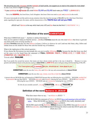 We are giving you only overviews and the highlights of each points, we suggest you to read on the subject for more detail .
In other word, JESUS CHRIST was trying to say ;
“ If you continue in my words, you shall know ISLAM and ISLAM shall make you FREE ” ( JOHN 8:31 )
This is the GOSPEL, the Good News, God’s Kingdom that Jesus Christ was tend to spoke and preached to the world .
Of course most people do not like and do not pay attention when they hear the message of ISLAM, but this what Jesus Christ have
spoke regarding the signs post, the nature, and the characteristics of the TRUTH that will set you FREE .
JESUS said“ Narrow is the way which lead unto LIFE and few there be that find it ” ( MATTHEW 7:14 )
kDefinition of the word ‘CHRISTIAN’’’
What does CHRISTIAN mean ? And how to define Christianity ??
Here are two options to help you find the answer ; (1) Does Christian mean the one who must believe that Jesus is god and
was died on the cross as living sacrifice or
(2) does Christian mean the one who believes in Jesus, ( believe in whatever he said ) and one who listen, obey, follow and
imitate Jesus as role model for those who seek the Eternal way of Guidance .
What is the implication of this critical question ;
If you choose the first answer (as most people do), you are in reality following PAUL, because the idea that Jesus was died
on the cross is to be found from the statement of PAUL( ROMANS 10:8-9 / TITUS 2:13 / 1 COR 15:4 /
2TIMOTHY 2:8 / GALATION 3:13 ) .
You are called PAULINE .
But if you prefer the second last answer, that means you have chosen wisely and that is the way it should be . Because it is more
genuine and authentic based on the precious saying of Jesus Christ in (JOHN 13:15) and it well goes along with the teaching of ISLAM .
“ For I have given you an example that you should do as I have done to you ”.
CHRISTIAN mean the one who listen, obey and follow the way and commandments of Jesus Christ.
CHRISTIAN mean the one who copy, imitate, more like or look like Jesus Christ .
A person who are MUSLIM also call themselves CHRISTIAN because they are following the way of JESUS . MUSLIM worship God
in prostration the way like JESUS . MUSLIM great each other in peace, obeying the way of JESUS. MUSLIM don’t eat pork
following the way of JESUS . MUSLIM male are circumcised imitating the way of JESUS .
So who do you consider yourself ; are you CHRISTIAN or are you PAULINE ??
kDefinition of the word ‘Believe in JESUS’’’
What does mean when we say ; “ we believe in JESUS ” ?
FOR MUSLIMS this statement of believe in JESUS has a real meaning in the real fullest
sense . When MUSLIMS say that they believe in JESUS, they really, absolutely and
definitely believe in JESUS .
MUSLIMS stand with the Red letter BIBLE, because in that BIBLE they put the words of
JESUS in red color, which make us easy to distinguish which words that JESUS spoke and
which one is not .
21
 
