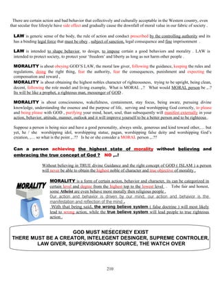 There are certain action and bad behavior that collectively and culturally acceptable in the Western country, even
that secular free lifestyle have side effect and gradually cause the downfall of moral value in our fabric of society .
LAW is generic sense of the body, the rule of action and conduct prescribed by the controlling authority and its
has a binding legal force that must be obey , subject of sanction, legal consequence and fine imprisonment .
LAW is intended to shape behavior, to design, to impose certain a good behaviors and morality . LAW is
intended to protect society, to protect your ‘freedom’ and liberty as long as not harm other people .
MORALITY is about obeying GOD’S LAW, the moral law giver, following the guidance, keeping the rules and
regulations, doing the right thing, fear the authority, fear the consequences, punishment and expecting the
compensation and reward ,
MORALITY is about obtaining the highest nobles character of righteousness, trying to be upright, being clean,
decent, following the role model and living example, What is MORAL ,.? What would MORAL person be ,..?
Its will be like a prophet, a righteous man, messenger of GOD .
MORALITY is about consciousness, wakefulness, containment, stay focus, being aware, pursuing divine
knowledge, understanding the essence and the purpose of life, serving and worshipping God correctly, to please
and being please with GOD , purifying your mind, heart, soul, than subsequently will manifest externally in your
action, behavior, attitude, manner, outlook and it will improve yourself to be a better person and to be righteous .
Suppose a person is being nice and have a good personality, always smile, generous and kind toward other,… but
yet, he / she worshipping idol, worshipping statue, pagan, worshipping false deity and worshipping God’s
creation, ,… so what is the point ,..?? Is he or she consider a MORAL person ,..??
Can a person achieving the highest state of morality without believing and
embracing the true concept of God ? NO ,..!
Without believing in TRUE divine Guidance and the right concept of GOD ( ISLAM ) a person
will never be able to obtain the highest noble of character and true objective of morality .
MORALITY is a form of certain action, behavior and character, its can be categorized in
certain level and degree from the highest top to the lowest level . Tobe fair and honest,
some Atheist are even behave more morally then religious people .
Our action and behavior is driven by our mind, our action and behavior is the
manifestation and reflection of the mind .
With that being said, the wrong believe system ( false doctrine ) will most likely
lead to wrong action, while the true believe system will lead people to true righteous
action .
GOD MUST NESECEREY EXIST
THERE MUST BE A CREATOR, INTELEGENT DESINGER, SUPREME CONTROLER,
LAW GIVER, SUPERVISIONARY SOURCE, THE WATCH OVER
210
 