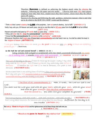 Therefore Success is defined as achieving the highest moral value by obeying the
authority , following the life patter and role model . Likewise kids must obey their parent,
employee must obey their boss, student must obey their teacher, citizen must obey the officer
and LAW maker ,
Success is by obeying and following the right guidance, instruction manual, what to and what
not to do which is the QUR’AN ( GOD’ words and Revelation )
“ Think not that I come to destroy the LAW or the prophets , I am not come to destroy , but to fulfill ” ( MATHEW 5:17 )
Verily I say unto you, till Heaven and earth pass, one jot or one title shall in NO wise pass from the LAW till all be fulfilled
( MATT 5:10 )
Heaven and earth shall pass by MY words shall not pass away ( MARK 13:31 )
“ If thou will enter into life , keep the commandment ” ( MATTHEW 19:17 )
“ I know that His commandments life everlasting is life everlasting ” ( JOHN 12:49 )
Whosoever therefore shall break one of these least commandments and shall teach men so, he shall be called the least in
the kingdom of heaven ( MATTHEW 5:19 )
“ Love your enemy, bless those who curse you, do good to those who hate you, pray to those who spitefully
persecute you ” ( MATT 5:44 )
so she took her veil and covered herself ( GENESIS 24:64 )
every woman that prayed or prophesied with her head uncovered dishonored her head,
……,is it comely that a woman pray unto God uncovered.. ( 1 CORINTION 11:5-13 ) ( QUR’AN /
33:59 ) ( QUR’AN/24:31 )
The light of the body is the eye, if there for thine eye be single ( Godly ) thy whole
body shall be full of light . but if thane eye be evil, thy whole body shall be full of
darkness . if therefore the light that is in thee be darkness, how great is that
darkness ( MATTHEW 6:22 )
Ye have heard that it was said by them of old time, Thou shall not commit adultery
But I say unto you, that whosoever looked on a woman to lust after her ,hath
committed adultery with her already in his heart . ( MATTHEW 5:27-28 )
“ The first of all commandments is ; Hear, O Israel,.. the Lord our God is one
Lord .
You shall love the Lord your God with all your heart, with all your soul, with all your mind
and with all your strength This the first commandment .
And the second is ; You shall love your neighbor as yourself ” ( MARK
12:29-31 )
Don’t worry saying ; what shall we eat ? what shall we drink ? what shall we wear ? ( MATTHEW 6:31 )
Don’t worry about tomorrow, for tomorrow will worry about its own things. Sufficient for the day is it
own trouble ( MATTHEW 6 : 34 )
But seek ye first the Kingdom of God and His righteousness and all these things shall add unto you
( MATTHEW 6 : 33 )
“ Blessed are the pure in heart for they shall see God ” ( MATTHEW 5:8 )
212
 
