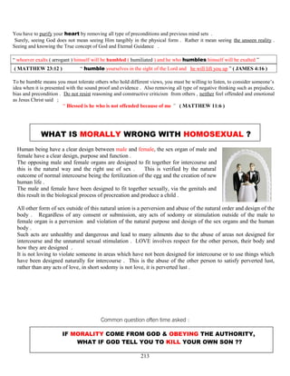 You have to purify your heart by removing all type of preconditions and previous mind sets .
Surely, seeing God does not mean seeing Him tangibly in the physical form . Rather it mean seeing the unseen reality .
Seeing and knowing the True concept of God and Eternal Guidance .
“ whoever exalts ( arrogant ) himself will be humbled ( humiliated ) and he who humbles himself will be exalted ”
( MATTHEW 23:12 ) “ humble yourselves in the sight of the Lord and he will lift you up ” ( JAMES 4:16 )
To be humble means you must tolerate others who hold different views, you must be willing to listen, to consider someone’s
idea when it is presented with the sound proof and evidence . Also removing all type of negative thinking such as prejudice,
bias and precondition . Do not resist reasoning and constructive criticism from others , neither feel offended and emotional
as Jesus Christ said ;
“ Blessed is he who is not offended because of me ” ( MATTHEW 11:6 )
WHAT IS MORALLY WRONG WITH HOMOSEXUAL ?
Human being have a clear design between male and female, the sex organ of male and
female have a clear design, purpose and function .
The opposing male and female organs are designed to fit together for intercourse and
this is the natural way and the right use of sex . This is verified by the natural
outcome of normal intercourse being the fertilization of the egg and the creation of new
human life .
The male and female have been designed to fit together sexually, via the genitals and
this result in the biological process of procreation and produce a child .
All other form of sex outside of this natural union is a perversion and abuse of the natural order and design of the
body . Regardless of any consent or submission, any acts of sodomy or stimulation outside of the male to
female organ is a perversion and violation of the natural purpose and design of the sex organs and the human
body .
Such acts are unhealthy and dangerous and lead to many ailments due to the abuse of areas not designed for
intercourse and the unnatural sexual stimulation . LOVE involves respect for the other person, their body and
how they are designed .
It is not loving to violate someone in areas which have not been designed for intercourse or to use things which
have been designed naturally for intercourse . This is the abuse of the other person to satisfy perverted lust,
rather than any acts of love, in short sodomy is not love, it is perverted lust .
Common question often time asked :
IF MORALITY COME FROM GOD & OBEYING THE AUTHORITY,
WHAT IF GOD TELL YOU TO KILL YOUR OWN SON ??
213
 