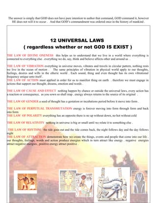 The answer is simply that GOD does not have pure intention to author that command, GOD command it, however
HE does not will it to occur . And that GOD’s commandment was ordered once in the history of mankind .
12 UNIVERSAL LAWS
( regardless whether or not GOD IS EXIST )
THE LAW OF DIVINE ONENESS this helps us to understand that we live in a world where everything is
connected to everything else . everything we do, say, think and believe affects other and around us .
THE LAW OF VIBRATION everything in universe moves, vibrates and travels in circular pattern, nothing rests
we live in the ocean of motion . The same principles of vibration in physical world apply to our thoughts,
feelings, desires and wills in the etheric world . Each sound, thing and even thought has its own vibrational
frequency unique unto itself .
THE LAW OF ACTION must applied in order for us to manifest thing on earth . therefore we must engage in
actions that support our thought, dreams, emotion and words .
THE LAW OF CAUSE AND EFFECT nothing happen by chance or outside the universal laws, every action has
a reaction or consequence, as you sown so shall reap . energy always returns to the source of its original .
THE LAW OF GENDER a seed of thought has a gestation or incubations period before it move into form .
THE LAW OF PERPETUAL TRANSMUTATION energy is forever moving into form through form and back
into form
THE LAW OF POLARITY everything has an opposite there is no up without down, no hot without cold
THE LAW OF RELATIVITY nothing in universe is big or small until we relate it to something else .
THE LAW OF RHYTHM the tide goes out and the tide comes back, the night follows day and the day follows
night
THE LAW OF ATTRACTION demonstrate how we create the things, events and people that come into our life .
our thoughts, feelings, words and action produce energies which in turn attract like energy . negative energies
attract negative energies , positive energy attract positive .
214
 