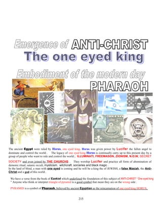 The ancient Egypt were ruled by Horus, one eyed king, Horus was given power by Lucifer the fallen angel to
dominate and control the world . The legacy of one eyed king Horus is continually carry up to this present day by a
group of people who want to rule and control the world ; ILLUMINATI, FREEMASON, ZIONISM, N.O.W, SECRET
SOCIETY and even joined by THE CHURCHS . They worship Lucifer and practice all form of abomination of
demonic ritual, satanic occult, mysticism, witchcraft, sorceries and black magic .
In the land of blind, a man with one eyed is coming and he will be a king the of JEWISH, a false Masiah, the Anti-
Christ and a god of this world .
We have a verse from the book of Ezekiel which underlined the foundation of this subject of ANTI-CHRIST “ One eyed king
” Anyone who think or interpret triangle of pyramid is a good symbol that mean they are on the wrong side .
PYRAMID is a symbol of Pharaoh, believed by ancient Egyptian as the reincarnation of one eyed king HORUS,
215
 