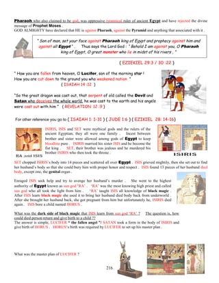 Pharaoh who also claimed to be god, was oppressive tyrannical ruler of ancient Egypt and have rejected the divine
message of Prophet Moses .
GOD ALMIGHTY have declared that HE is against Pharaoh, against the Pyramid and anything that associated with it .
“ Son of man, set your face against Pharaoh king of Egypt and prophecy against him and
against all Egypt “ . Thus says the Lord God : “ Behold I am against you, O Pharaoh
king of Egypt, O great monster who lie in midst of his rivers , ”
( EZIEKIEL 29:3 / 30 :22 )
“ Haw you are fallen from heaven, O Lucifer, son of the morning star !
How you are cut down to the ground you who weakened nation ”
( ISAIAH 14 :12 )
“So the great dragon was cast out, that serpent of old called the Devil and
Satan who deceives the whole world, he was cast to the earth and his angels
were cast out with him ” ( REVELATION 12 :9 )
For other reference you go to ( ISAIAH 1: 1-31 ) ( JUDE 1:6 ) ( EZIKIEL 28: 14-16)
ISIRIS, ISIS and SET were mythical gods and the rulers of the
ancient Egyptian, they all were one family . Incest between
brother and sister were allowed among gods of Egypt to keep
bloodline pure . ISIRIS married his sister ISIS and he become the
fist king . SET, their brother was jealous and he murdered his
brother ISIRIS who then took the throne .
SET chopped ISIRIS’s body into 14 pieces and scattered all over Egypt . ISIS grieved mightily, then she set out to find
her husband’s body so that she could bury him with proper honor and respect . ISIS found 13 pieces of her husband died
body, except one, the genital organ .
Enraged ISIS seek help and try to avenge her husband’s murder . She went to the highest
authority of Egypt known as sun god ‘RA’ . ‘RA’ was the most knowing high priest and called
sun god who all took the light from him . ‘RA’ taught ISIS all knowledge of black magic .
After ISIS learn black magic she used it to bring her husband died body back from underworld .
After she brought her husband back, she got pregnant from him but unfortunately he, ISIRIS died
again . ISIS bore a child named HORUS .
What was the dark side of black magic that ISIS learn from sun god ‘RA’ ? The question is, how
could died person return and give birth to a child ??
The answer is simple, LUCIFER “ the fallen angel ”/ SATAN took a form in the body of ISIRIS and
give birth of HORUS . HORUS‘s birth was required by LUCIFER to set up his master plan .
What was the master plan of LUCIFER ?
216
 