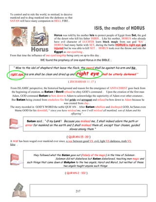 To control and to rule the world, to mislead, to deceive
mankind and to drag mankind into the darkness so that
SATAN will have many companion in HELL FIRE .
Horus was told by his mother Isis to protect people of Egypt from Set, the god
of the desert who kill his father ISIRIS . Like his mother, HORUS who already
have evil character of LUCIFER learn black magic from sun god ‘RA’ .
HORUS had many battle with SET, during the battle HORUS’s right eye got
injured but he was able to kill SET . HORUS took over the throne and rule the
Egypt as one eyed king .
From that time the influence of one eyed kingship being carry on up to this day .
WE found the prophecy of one eyed Horus in the BIBLE ;
“ Woe to the idol of shepherd that leave the flock, the sword shall be against his arm and his
right eye,his arm shall be clean and dried up and right eye shall be utterly darkened ”
( ZECHARIAH 11 :17 )
From ISLAMIC perspective, the historical background and reason for the emergence of ANTI-CHRIST goes back from
the beginning of creation, as Satan / Devil refused to obey GOD’s command . Upon the creation of the first man
Adam, GOD command Satan to bow down to Adam to acknowledge the superiority of Adam over other creatures .
But Satan being created from smokeless fire feel pride and arrogant and refused to bow down to Adam because he
was created from clay .
The story recorded in GOD’S WORD the noble QUR’AN . After Satan rebellion and disobeyed GOD, he/Satan even
blame GOD for his downfall, “ since you have mislead me, now I will mislead all mankind, son of Adam and his
offspring” .
Satan said ; “ O my Lord ! Because you mislead me, I shall indeed adorn the path or
error for mankind on the earth and I shall mislead them all, except Your chosen, guided
slaves among them ”
( QUR’AN 15 :39 )
A war has been waged over mankind ever since, a war between good VS evil, light VS darkness, truth VS
false .
they followed what the Satan gave out (falsely of the magic) in the time of Solomon .
Solomon did not disbelieve but Satan disbelieved, teaching men magic and
such things that came down at Babylon to the two angels, Harut and Marut, but neither of these
two angels taught anyone such things
( QUR’AN 2 : 102 )
217
 