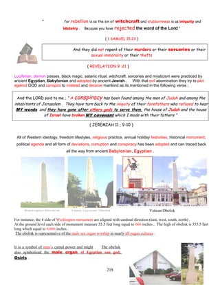 “ for rebellion is as the sin of witchcraft and stubbornness is as iniquity and
idolatry . Because you have rejected the word of the Lord “
( 1 SAMUEL 15:23 )
And they did not repent of their murders or their sorceries or their
sexual immorality or their thefts
( REVELATION 9 :21 )
Luciferian, demon posses, black magic, satanic ritual, witchcraft, sorceries and mysticism were practiced by
ancient Egyptian, Babylonian and adopted by ancient Jewish . With that evil abomination they try to plot
against GOD and conspire to mislead and deceive mankind as its mentioned in the following verse ;
And the LORD said to me ; “ A conspiracy has been found among the men of Judah and among the
inhabitants of Jerusalem . They have turn back to the iniquity of their forefathers who refused to hear
MY words and they have gone after others gods to serve them, the house of Judah and the house
of Israel have broken MY covenant which I made with their fathers ”
( JEREMIAH 11 ; 9-10 )
All of Western ideology, freedom lifestyles, religious practice, annual holiday festivities, historical monument,
political agenda and all form of deviations, corruption and conspiracy has been adopted and can traced back
all the way from ancient Babylonian, Egyptian .
Vatican Obelisk
For instance, the 4 side of Washington monument are aligned with cardinal direction (east, west, south, north) .
At the ground level each side of monument measure 55.5 feet long equal to 666 inches . The high of obelisk is 555.5 feet
long which equal to 6.666 inches .
The obelisk is representative of the male sex organ worship in nearly all pagan cultures .
It is a symbol of man’s carnal power and might . The obelisk
also symbolized the male organ of Egyptian sun god,
Osiris .
218
 