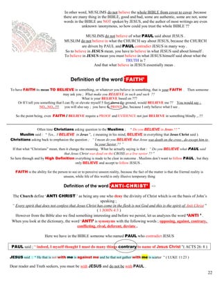 In other word, MUSLIMS do not believe the whole BIBLE from cover to cover ,because
there are many thing in the BIBLE, good and bad, some are authentic, some are not, some
words in the BIBLE are NOT spoken by JESUS, and the author of most writings are even
unknown /anonymous, so how could you trust the whole BIBLE ??
MUSLIMS do not believe of what PAUL said about JESUS .
MUSLIM do not believe in what the CHURCH say about JESUS, because the CHURCH
are driven by PAUL and PAUL contradict JESUS in many way .
So to believe in JESUS mean, you have to believe in what JESUS said about himself .
To believe in JESUS mean you must believe in what JESUS himself said about what the
TRUTH is ?
And that what believe in JESUS essentially mean .
kDefinition of the word ‘FAITH’’’
To have FAITH its mean TO BELIEVE in something, or whatever you believe in something, that is your FAITH . Then someone
may ask you ; What make you BELIEVE in such and such ??
What is your BELIEVE based on ???
Or If I tell you something that I can fly or elevate myself 5 feet above the ground, would BELIEVE me ?? You would say ;
NO,..NO,..!!! you will also say ; you have to PROVE me, because I only believe what I see .
So the point being, even FAITH / BELIEVE require a PROOF and EVIDENCE not just BELIEVE in something blindly ,..!!!
Often time Christians asking question to the Muslims ; “ Do you BELIEVE in Jesus ?? ”
Muslim said : “ Yes,.. I BELIEVE in Jesus ”, ( meaning in his mind, BELIEVE in everything that Jesus Christ said ).
Christians asking back to emphasize the question ; “ I mean do you BELIEVE that Jesus was death on the cross , do except him to
be your Savior ?? ”
If that what “Christians” mean, then it change the meaning. What he actually saying is that : “ Do you BELIEVE what PAUL said
that Jesus Christ was dead on the CROSS as a live savior ?? ”
So here through and by High Definition everything is made to be clear in outcome . Muslims don’t want to follow PAUL , but they
only BELIEVE and accept to follow JESUS .
FAITH is the ability for the person to see or to perceive unseen reality, because the fact of the matter is that the Eternal reality is
unseen, while life of this world is only illusive temporary thing
kDefinition of the word ‘ANTI-CHRIST’’ =>
The Church define ‘ANTI CHRIST ’ as being any one who deny the divinity of Christ which is on the basis of John’s
speaking ;
“ Every spirit that does not confess that Jesus Christ has come in the flesh is not God and this is the spirit of Anti Christ ”
( 1 JOHN 4:3 )
However from the Bible also we find something interesting and before we persist, let us analyzes the word ‘ANTI ’ .
When you look at the dictionary, the word ‘ANTI’ is synonyms with the following words ; opposing, against, contrary,
conflicting, rival, deferent, deviate .
Here we have in the BIBLE someone who named PAUL who contradict JESUS
PAUL said ; “ indeed, I myself thought I must do many things contrary to name of Jesus Christ ”( ACTS 26: 8 )
JESUS said : “ He that is not with me is against me and he that not gather with me is scatter ” ( LUKE 11:23 )
Dear reader and Truth seekers, you must be with JESUS and do not be with PAUL .
22
 