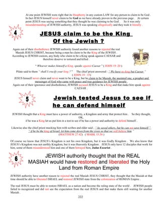 At one point JEWISH were right that its blasphemy in any custom LAW for any person to claim to be God .
In fact JESUS himself never claim to be God as we have already proven in the previous page . At certain
point JESUS was saying something that they thought he was claiming to be God . So it was only
misunderstanding of JEWISH authority, JESUS was speaking allegorically and they took it literally .
JESUS claim to be the King
Of the Jewish ?
Again out of their disobedience JEWISH authority found another reasons to rejected the real
Masiah JESUS CHRIST, because being a man he claim to be the King of the JEWISH .
According to JEWISH custom, any body who claim to be a King speak against CAESAR and
therefore deserve to tortured and killed .
“ Whoever makes himself a King, speaks against Caesar ” ( JOHN 19 :20 )
Pilate said to them “ shall I crucify your king ? ” The chief priest answered : “ We have no king but Caesar ”
( JOHN 19 : 15)
JESUS himself never claim and never want to be a King, but he claim to be Masiah, the anointed one, a prophet and
messenger of God who came with peace and true guidance for JEWISH people .
Again out of their ignorance and disobedience, JEWISH accused JESUS to be a King and that make him speak against
CAESAR .
Jewish tested Jesus to see if
he can defend himself
JEWISH thought that a King must have a power of authority, a Kingdom and army that protect him . So they thought,
OK,
if he was a King let us put him in a test to see if he has a power and authority to defend himself .
Likewise also the chief priest mocking him with scribes and elder said ; “ he saved others, but he can not save himself ”
“ if he be the king of Israel, let him come down from the cross so that we will believe him ”
(MATTHEW 27:42) ( MARK 15:30 )
Of course we know that JESUS’s Kingdom is not his own Kingdom, but it was Godly Kingdom . We also know that
JESUS’s Kingdom was not earthly Kingdom, but it was Heavenly Kingdom . JESUS only have 12 disciples that work for
him, some of them misunderstood him and one of them betrayed him, Judas Escariot .
JEWISH authority thought that the REAL
MASIAH would have restored and liberated the Holy
Land from Roman Empire
JEWISH authority have another reason to rejected the real Masiah JESUS CHRIST, they thought that the Masiah at that
time should be able to liberated ISRAEL and restored JEWISH state from the colonization of ROMAN Empire .
The real JESUS must be able to restore ISRAEL as a nation and become the ruling state of the world . JEWISH people
failed to recognized and did not see the expectation from the real JESUS and that make them still waiting for another
Masiah .
222
 