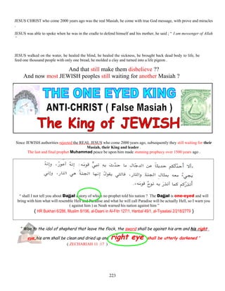JESUS CHRIST who come 2000 years ago was the real Masiah, he come with true God message, with prove and miracles
.
JESUS was able to spoke when he was in the cradle to defend himself and his mother, he said ; “ I am messenger of Allah
”
JESUS walked on the water, he healed the blind, he healed the sickness, he brought back dead body to life, he
feed one thousand people with only one bread, he molded a clay and turned into a life pigeon .
And that still make them disbelieve ??
And now most JEWISH peoples still waiting for another Masiah ?
Since JEWISH authorities rejected the REAL JESUS who come 2000 years ago, subsequently they still waiting for their
Masiah, their King and leader .
The last and final prophet Muhammad peace be upon him made stunning prophecy over 1500 years ago .
“ shall I not tell you about Dajjal a story of which no prophet told his nation ? The Dajjal is one-eyed and will
bring with him what will resemble Hell and Paradise and what he will call Paradise will be actually Hell, so I warn you
( against him ) as Noah warned his nation against him ”
( HR Bukhari 6/286, Muslim 8/196, al-Daani in Al-Fitn 127/1, Hanbal 49/1, al-Tiyaalasi 2/218/2779 )
“ Woe to the idol of shepherd that leave the flock, the sword shall be against his arm and his right
eye,his arm shall be clean and dried up and right eye shall be utterly darkened ”
( ZECHARIAH 11 :17 )
223
 