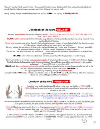 We don’t say that PAUL are anti Christ . Because anti-Christ are many, the last and the final are has been identified and
revealed and it available in many resources and books for those who want to study .
But by looking through the Definition and actual practice, PAUL can literally be ANTI CHRIST .
kDefinition of the word ‘ISLAM’J
Like many abbreviations that you see today such as FBI, CNN, CIA, CBN, TBN, UN, USA, ESPN, PBS, NBC, UPS,
BBC, NWO, NBA, WHO,CTI
. ISLAM is abbreviation and short form from the long definition of profound and comprehensives set up system divinely
legislated by God Almighty.
ISLAM is the complete way of life, the only religion that observe pure concept of monotheistic belief , the absolute oneness
of God Almighty with all of His perfect nature, entity and attributes .
The only religion that teach correctly how to give and worship God, the Creator what He deserve . The only way of life
that give understanding on how to fulfill the essence the purpose of human existence .
The rule and Law, with the reward and punishment . Eternal guidance and instruction manual in detail on how perform
your daily life.
ISLAM is total submission, obedience, surrender, sincerely and willingly to Law of God Almighty
,
The religion and way of life that fundamentally taught by all prophets and messengers of God from the first man Adam,
Noah, Jonah, Jacob, Ezekiel, Jeremiah, Solomon, Abraham, David, Moses, Jesus Christ and finalized by last prophet
Muhammad . ( Peace and blessing be upon them all )
ISLAM teach that every human being was born in the pure form, naturally incline to natural submitting his/her self to the
will and Law God Almighty ( Abbreviated in short form called ‘ MUSLIM ’ )
We urge everyone to study everything through the DEFINITION .
Study the real ISLAM from the authentic and reliable source of The QUR’AN and SUNAH ( the way it has been practiced,
shown and approved by prophet Muhammad (pbuh)
Definition of the word ‘ FREEDOM ’
One of the most trickiest and disputable subject is the term and the idea of FREE-DOM .
FREE-DOM can be understood and to be perceive positively, depending on where and how do
you want to put it on .
In the political sense FREE-DOM is always associated with DEMOCRACY . we want to be
FREE, we don’t want to be controlled, FREE from slavery, FREE from being oppressed, FREE
to be able to do and express what we want .
and then as people become more civilized, the society has declined, FREE–DOM as it is practice in West has become gone
to far, going overboard, has gone beyond the limit, gone beyond the bound and out of control .
FREE-DOM as being understood in West or in America can means FREE society, FREE life styles, FREE intermingling,
FREE sex, FREE to do what ever they want, even FREE to disobey GOD, FREE even if that has to break and violate
GOD’LAW, FREE from GOD’S LAW .
In other word, FREE from the RULES and GOD’S LAW, and that what happen in America and Western country that
predominantly CHRISTIAN, under the umbrella of CHRISTIANITY Western country happen to be secular and FREE
society .
23
 
