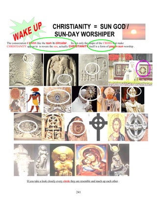 CHRISTIANITY = SUN GOD /
SUN-DAY WORSHIPER
The consecration CROSS like the sun is circular . Its not only the shape of the CROSS that make
CHRISTIANITY appear to is revere the sun, actually CHRISTIANITY itself is a form of pagan sun worship .
If you take a look closely every circle they are resemble and mach up each other .
241
 