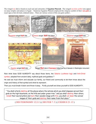 The winged sun disk is found on royal seal and cartouches of Egyptian Pharaoh . The winged sun disk symbol also appear
on many temples and palaces in Egypt . Numerous Egyptian Pharaoh employed this religious symbol of their sun gods as
royal sign as their divinely ordained status . There are various version of this sun gods symbol ;
Zoroastrian winged sun disk Sumerian winged sun disk falcon Babylonian winged sun disk
Egyptian winged sun disk Winged Sun disk in Freemason lodge & on top of elevator in Washington monument
Now what does GOD ALMIGHTY say about those items, the Satanic Luciferian logo and Anti-Christ
symbol, adopted from ancient deity, mythical gods and goddess ?
He said we must inform and educate our family, our friend and community to let them know about the
origin and history of that symbol and what its represent .
Then you must break it down and throw it away . Purify yourself and draw yourself to GOD ALMIGHTY .
“ You shall utterly destroy all the places where the nations which you shall disposes served their
gods on the high mountains, on the hills and under green tree ” and you shall destroy their altars,
break their sacred pillars and burn their wooden image with fire, you shall cut down the carved
images of their gods and destroy their name from that place ”
( DEUTERONOMY 12:2-3 ) ( DEUTER 7 :5 ) ( EXODUS 23 :13 )
242
 