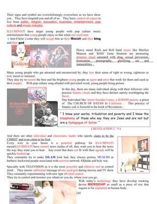 Their signs and symbol are overwhelmingly everywhere as we have show
you . They have targeted you and all of us . They have control all aspect in
live from politic, religion, education, business, entertainment, pop
culture and music industry .
ILLUMINATI have target young people with pop culture music
entertainment that young people enjoy so that when one eyed man
( Anti-Christ ) come they will accept him as their Masiah and their king
and their god .
Heavy metal Rock and Roll band music like Marilyn
Manson and ‘KISS’ Gene Simmon are promoting
demonic ritual saturated with drug, sexual perversion,
fornication, pornography, glorifying sin and
immoralities .
Many young people who get attracted and mesmerized by, they loss their sense of right or wrong, righteous or
evil, moral or immoral .
They also try to recruit the best and the brightest young people as agent and artist that work for them and used as
their puppet . With pop culture song alluded with perverted word, young people being poison .
In this day, there are many individual along with their followers who
practice Satanic rituals and they have declare openly worshipping the
Devil .
One Individual like Anton Szandor Laney, a JEWISH person, a priest
of The CHURCH OF SATAN In California . This practice of
Satanic cult is foretold in the book of Revelation ;
“ I know your works, tribulation and poverty and I know the
blasphemy of those who say they are Jews and are not but
are a Synagogue of Satan ”
( REVELATION 2 : 9 )
And there are other individual and charismatic leader who openly claim to be the
CHRIST and even claim to be God .
Every wire in your house is a potential pathway for ILLUMINATI
messaILLUMINATI have control news media of all, they want you to hear the news
the way they want you to hear . Any event that does not fit with their agenda will be
quickly hushed up .
They constantly try to make ISLAM look bad, they always portray MUSLIM as
barbaric backward people associated with terrorist network AlQaida and holy war .
Specially with TELEVISION as it is the most powerful and effective tool to control
mind . They inserts subliminal message of one eyed god during movies and TV show
They constantly experimenting with new type of mind control .
They try to control and monitor you whatever you do, where ever you go .
With today’s technology they have develop tracking
devise MICROCHIP as small as a piece of rice that
require to be implanted in human body .
245
 