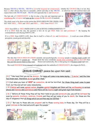 Because TRUTH is TRUTH,.. TRUTH is not to be bargained or compromised, whether the CHURCH like it or not, they
have no other choice, they have to surrender, submit and obey to the TRUTH . or otherwise we will confront them and
expose them with TRUTH itself . TRUTH will supersede the lie and falsehood .
The bad side of CHRISTIANITY is that its play a big role and important part in
contributing the corruption and open up the revenue for the downfall of mankind .
The whole issue is lay down on the notion that JESUS DIED ON THE CROSS, GOD
SET YOU FREE, .. FREE and FREE and FREE ,… FREE from WHAT ????
FREE from SINS or FREE FROM GOD’S LAW & DIVINE COMMANDMENTS ???
If it is FREE from the sins, the question is how do we get FREE from sins and punishment ? By keeping the
commandments and obeying GOD’S LAW .
If it is FREE from GOD’S LAW, then, that in itself is a form of sins and disobedience . A word can create different
perception, sound good and deceitful .
The idea that JESUS DIED ON CROSS mentally and psychologically encourage people to disobey God’s LAW and
encourage people to commit sin . People think that since somebody already done something and pay their debt then
they just feel can do whatever they want . Honest and realistically, this is what going on in Western world right now .
The word FREEDOM being misused and exploited under the umbrella of CHRISTIANITY, the religion St PAUL .
JESUS CHRIST peace be upon him said ;
( 8 ) “ Take heed that you not be deceive . for many will come in my name saying ; “ I am he ” and the time
has drawn near, therefore do not go after them ”
( 9 ) but when you hear of war an commotion, do not be terrified, for those thing must come to pass
first, but the end will not come immediately .
( 10 ) Nation will raise against nation, kingdom against kingdom and there will be earthquakes in various
places and famines and pestilences and there will be fearful sight and great sign from heaven “
( 16 ) “ Before all those thing they will lay their hand on you and persecute you, you will be betrayed by
even by parents, brothers, relatives, friends and they will put some of you to death, for those are the
day of vengeance that all things which are written may be fulfilled ”
( 23 ) “ But woe to those who are pregnant and to those nursing baby in those day, for they will be a
great distress in the land and wrath upon this people ”
247
 