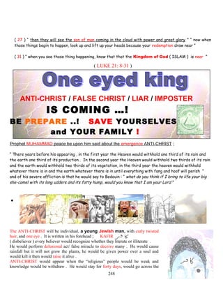 ( 27 ) “ then they will see the son of man coming in the cloud with power and great glory ” “ now when
those things begin to happen, look up and lift up your heads because your redemption draw near ”
( 31 ) “ when you see those thing happening, know that that the Kingdom of God ( ISLAM ) is near ”
( LUKE 21: 8-31 )
ANTI-CHRIST / FALSE CHRIST / LIAR / IMPOSTER
IS COMING …!
BE PREPARE ..! SAVE YOURSELVES
and YOUR FAMILY !
Prophet MUHAMMAD peace be upon him said about the emergence ANTI-CHRIST ;
“ There years before his appearing , in the first year the Heaven would withhold one third of its rain and
the earth one third of its production . In the second year the Heaven would withhold two thirds of its rain
and the earth would withhold two thirds of its vegetation, in the third year the heaven would withhold
whatever there is in and the earth whatever there is in until everything with fang and hoof will perish ”
and of his severe affliction is that he would say to Bedouin : “ what do you think if I bring to life your big
she-camel with its long udders and its fatty hump, would you know that I am your Lord ”
.
The ANTI-CHRIST will be individual, a young Jewish man, with curly twisted
hair, and one eye . It is written in his forehead ; KAFIR
( disbeliever ) every believer would recognize whether they literate or illiterate .
He would perform delusional act/ false miracle to deceive many . He would cause
rainfall but it will not grow the plants, he would be given power over a soul and
would kill it then would raise it alive .
ANTI-CHRIST would appear when the “religious” people would be weak and
knowledge would be withdraw . He would stay for forty days, would go across the
248
 
