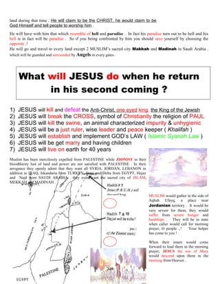 land during that time . He will claim to be the CHRIST, he would claim to be
God Himself and tell people to worship him .
He will have with him that which resemble of hell and paradise . In fact his paradise turn out to be hell and his
hell is in fact will be paradise . So if you being confronted by him you should save yourself by choosing the
opposite .!
He will go and travel to every land except 2 MUSLIM’s sacred city Makkah and Madinah in Saudi Arabia .
which will be guarded and surrounded by Angels in every gates .
What will JESUS do when he return
in his second coming ?
1) JESUS will kill and defeat the Anti-Christ, one eyed king, the King of the Jewish
2) JESUS will break the CROSS, symbol of Christianity the religion of PAUL
3) JESUS will kill the swine, an animal characterized impurity & unhygienic
4) JESUS will be a just ruler, wise leader and peace keeper ( Khalifah )
5) JESUS will establish and implement GOD’s LAW ( Islamic Syariah Law )
6) JESUS will be get marry and having children
7) JESUS will live on earth for 40 years
Muslim has been mercilessly expelled from PALESTINE while ZIONIST in their
bloodthirsty lust of land and power are not satisfied with PALESTINE . In their
arrogance they openly admit that they want all SYRIA, JORDAN, LEBANON in
addition to IRAQ, Iskandaria from TURKEY, Sinai and Delta from EGYPT, Hejaz
and Najd from SAUDI ARABIA . they even want the sacred city of ISLAM,
MEKKAH and MADINAH .
MUSLIM would gather in the side of
Aqbah Ufayq, a place near
Jordanian territory . It would be
very severe for them, they would
suffer from severe hunger and
hardships . They will be in state
when caller would call for morning
prayer, O people ,.! Your helper
has come to you !
When their imam would come
forward to lead them in the morning
prayer, JESUS the son of Mary
would descend upon them in the
morning from Heaven .
249
 