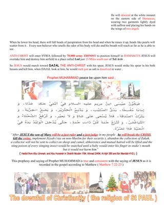 He will descend at the white minaret
on the eastern side of Damascus,
wearing two garments lightly dyed
with saffron and placing his hands on
the wings of two angels
When he lower his head, there will fall beads of perspiration from his head and when he raises it up, beads like pearls will
scatter from it . Every non believer who smells the odor of his body will die and his breath will reach as far as he is able to
see .
ANTI-CHRIST will enter SYRIA followed by 70.000 army ZIONIST to position himself in DAMASCUS JESUS will
overtake him and destroy him airfield in a place called Lod just 13 Miles south east of Tel Aviv .
So JESUS would march toward DAJAL THE ANTI-CHRIST with his spear, JESUS would strike his spear in his both
breasts and kill him, when DAJAL look at him, he would melt just as salt is dissolved in water .
Prophet MUHAMMAD peace be upon him said ;
“After JESUS the son of Mary will be a just ruler and a just judge in my people . he will break the CROSS,
kill the swine, implement Jizyah ( tax on non-Muslim for their security ), abandon the collection of Zakah,
a collector will not be sent to collect on sheep and camel, abhorrence and mutual hatred will be lifted and the
sting poison of every stinging insect would be snatched until a baby would enter his finger in snake’s mouth
but it would not harm him”
(( Hadist from Abu Ummah, and Abu Hurairah in Shahih Muslim 1/94, Ahmad 2/494, Al-Ajiri 380 and Ibn Mandah 41/2 )Hadist from Abu Ummah, and Abu Hurairah in Shahih Muslim 1/94, Ahmad 2/494, Al-Ajiri 380 and Ibn Mandah 41/2 ) ))
This prophesy and saying of Prophet MUHAMMAD is true and consistent with the saying of JESUS as it is
recorded in the gospel according to Matthew ( Matthew 7:22-23 )
250
 