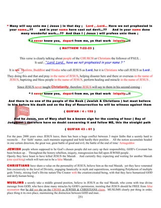 “ Many will say unto me ( Jesus ) in that day ; Lord , .Lord… Have we not prophesied in
your name…?? and in your name have cast out devil…?? And in your name done
many wonderful work….?? And than I ( Jesus ) will profess unto them ;
“ I never knew you, depart from me, ye that work iniquity…!!
( MATTHEW 7:22-23 )
This verse is clearly talking about people of the CHURCH or Christians the follower of PAUL .
It said ; “ Lord, Lord,.. have we not prophesied in your name ? ”
It is not Muslims, Buddhist and Hindus who call JESUS as Lord, but it is Christians who call JESUS as Lord .
They doing this and that and pray in the name of JESUS, helping disaster here and there or overseas in the name of
JESUS, baptizing and bless people in the name of JESUS, perform healing and miracle in the name of JESUS .
Since JESUS never taught Christianity, therefore JESUS will say to them in his second coming ;
“ I never knew you, depart from me, ye that work iniquity…!!
And there is no one of the people of the Book ( Jewish & Christians ) but must believe
in him before his death and on the Day of Resurrection he will be witness against them
( QUR’AN / 4 : 159 )
And he Jesus, son of Mary shall be a known sign for the coming of hour ( Day of
Judgment ) therefore have no doubt concerning it and follow ME, this the straight path
( QUR’AN 43 : 61 )
For the pass 2000 years since JESUS leave, there has been a huge conflict between 3 major faiths that a seemly hard to
reconcile . For ‘faith’ matter, each maintain segregated and hold hardly their position . All the notion accumulate headed
in one certain direction, the great war, great battle of good and evil, the battle of the end of time/ Armageddon
JEWISH people whom supposed to be God’s chosen people did not carry up their responsibility, GOD’s Covenant has
been broken up . Throughout the history rebellion, iniquity, transgression has fall upon JEWISH people .
Openly they have boast to have killed JESUS the Masiah . And currently they expecting and waiting for another Masiah
(one eyed king) which will turn out to be a false Masiah .
CHRISTIANS have share a value on the personality of JESUS, believe him as the real Masiah, yet they have venerated
him excessively to the level of Divinity, engaging fanatically in myth and superstitious, worshipping Polytheism of multiple
gods Trinity, mixing God’s Divine nature/The Creator with the creation/created being, with that they have humanized GOD
and deify human being .
MUSLIMS a seemly take a middle ground position, believe in JESUS as the real Masiah, who come with true divine
message from GOD, who have done many miracles by GOD’s permission, insisting that JESUS should be FREE from false
accusation that he did not die on the CROSS as JEWISH & CHRISTIANS claim, MUSLIMS clearly put thing in order,
place thing it its own place, maintaining the distinction between GOD and man .
251
 